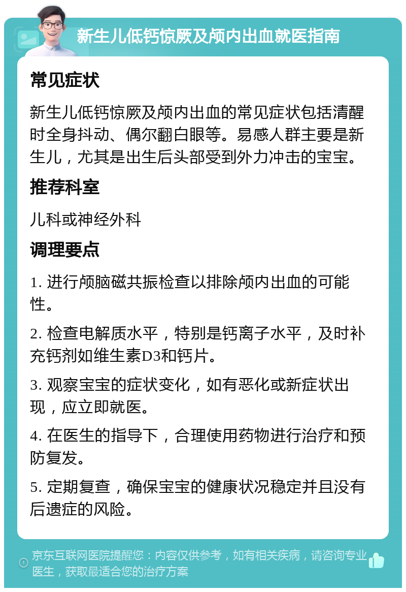 新生儿低钙惊厥及颅内出血就医指南 常见症状 新生儿低钙惊厥及颅内出血的常见症状包括清醒时全身抖动、偶尔翻白眼等。易感人群主要是新生儿，尤其是出生后头部受到外力冲击的宝宝。 推荐科室 儿科或神经外科 调理要点 1. 进行颅脑磁共振检查以排除颅内出血的可能性。 2. 检查电解质水平，特别是钙离子水平，及时补充钙剂如维生素D3和钙片。 3. 观察宝宝的症状变化，如有恶化或新症状出现，应立即就医。 4. 在医生的指导下，合理使用药物进行治疗和预防复发。 5. 定期复查，确保宝宝的健康状况稳定并且没有后遗症的风险。