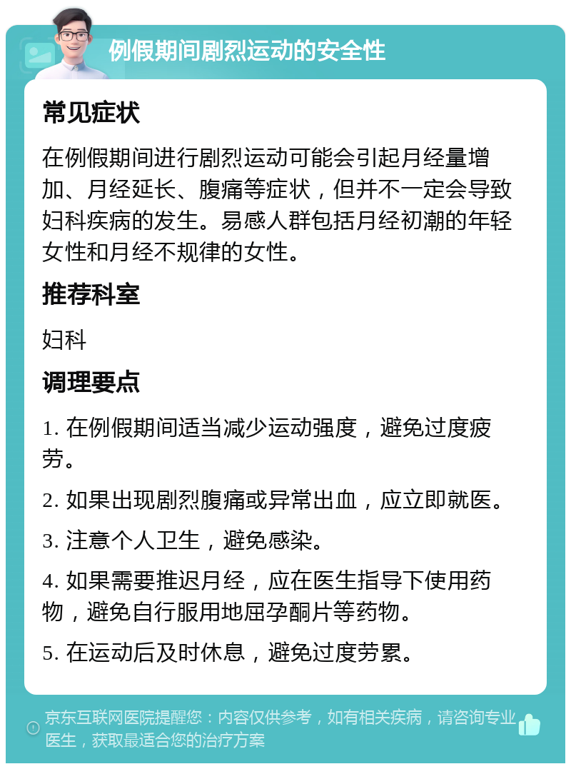 例假期间剧烈运动的安全性 常见症状 在例假期间进行剧烈运动可能会引起月经量增加、月经延长、腹痛等症状，但并不一定会导致妇科疾病的发生。易感人群包括月经初潮的年轻女性和月经不规律的女性。 推荐科室 妇科 调理要点 1. 在例假期间适当减少运动强度，避免过度疲劳。 2. 如果出现剧烈腹痛或异常出血，应立即就医。 3. 注意个人卫生，避免感染。 4. 如果需要推迟月经，应在医生指导下使用药物，避免自行服用地屈孕酮片等药物。 5. 在运动后及时休息，避免过度劳累。