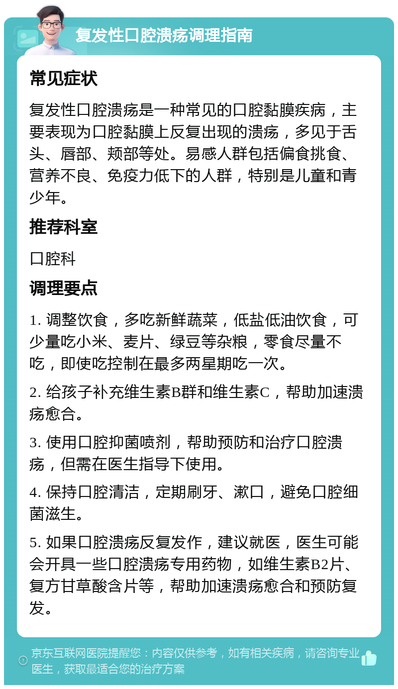 复发性口腔溃疡调理指南 常见症状 复发性口腔溃疡是一种常见的口腔黏膜疾病，主要表现为口腔黏膜上反复出现的溃疡，多见于舌头、唇部、颊部等处。易感人群包括偏食挑食、营养不良、免疫力低下的人群，特别是儿童和青少年。 推荐科室 口腔科 调理要点 1. 调整饮食，多吃新鲜蔬菜，低盐低油饮食，可少量吃小米、麦片、绿豆等杂粮，零食尽量不吃，即使吃控制在最多两星期吃一次。 2. 给孩子补充维生素B群和维生素C，帮助加速溃疡愈合。 3. 使用口腔抑菌喷剂，帮助预防和治疗口腔溃疡，但需在医生指导下使用。 4. 保持口腔清洁，定期刷牙、漱口，避免口腔细菌滋生。 5. 如果口腔溃疡反复发作，建议就医，医生可能会开具一些口腔溃疡专用药物，如维生素B2片、复方甘草酸含片等，帮助加速溃疡愈合和预防复发。