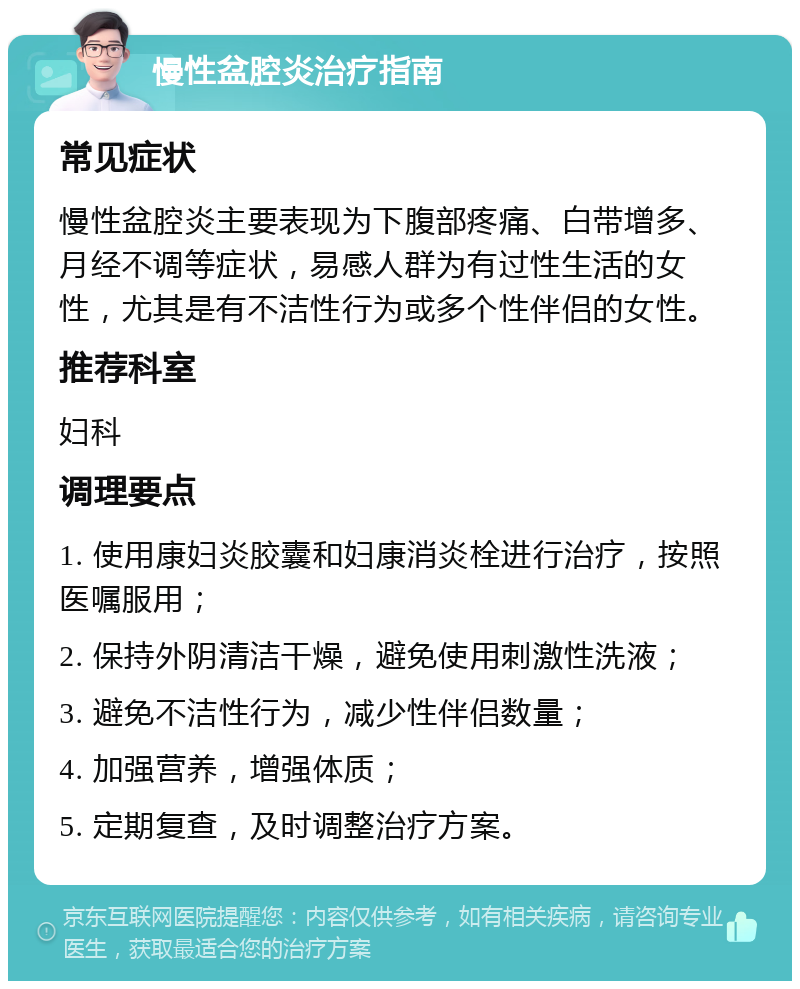 慢性盆腔炎治疗指南 常见症状 慢性盆腔炎主要表现为下腹部疼痛、白带增多、月经不调等症状，易感人群为有过性生活的女性，尤其是有不洁性行为或多个性伴侣的女性。 推荐科室 妇科 调理要点 1. 使用康妇炎胶囊和妇康消炎栓进行治疗，按照医嘱服用； 2. 保持外阴清洁干燥，避免使用刺激性洗液； 3. 避免不洁性行为，减少性伴侣数量； 4. 加强营养，增强体质； 5. 定期复查，及时调整治疗方案。