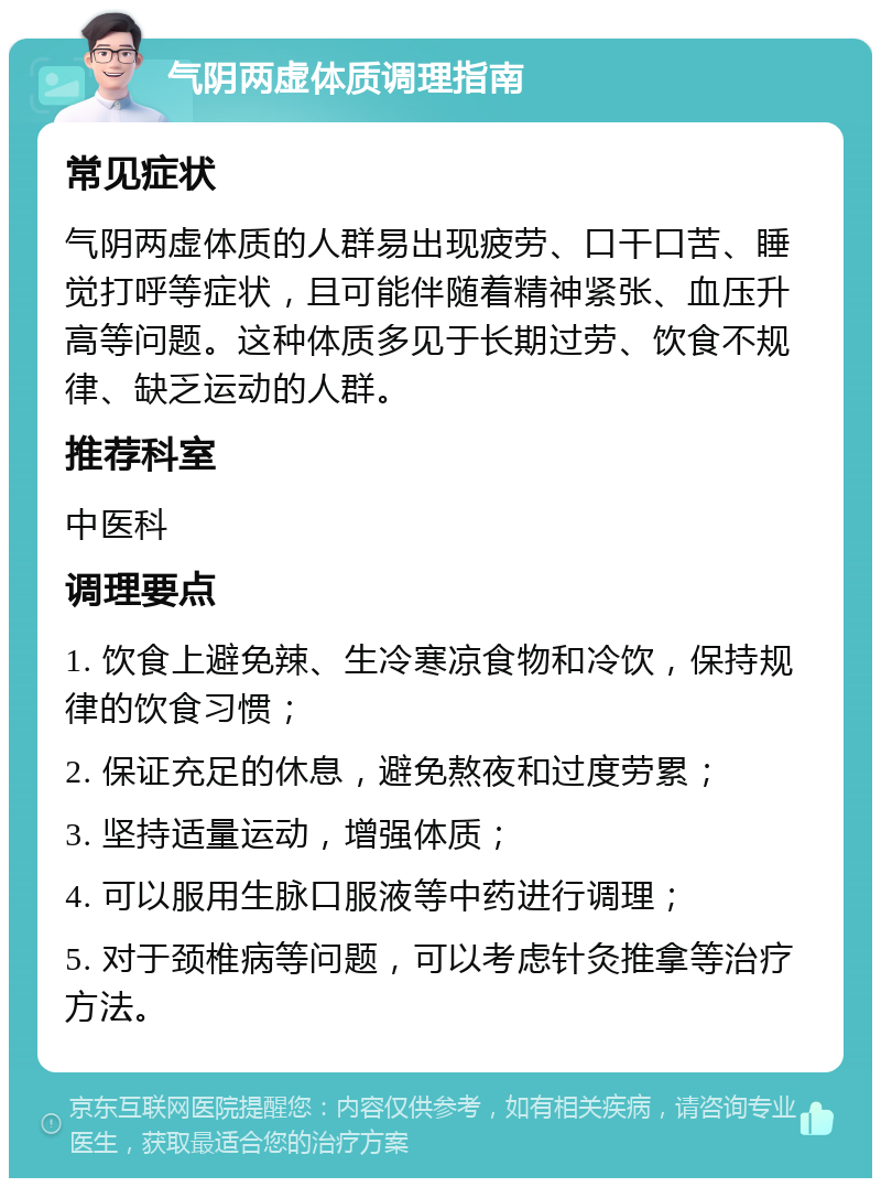 气阴两虚体质调理指南 常见症状 气阴两虚体质的人群易出现疲劳、口干口苦、睡觉打呼等症状，且可能伴随着精神紧张、血压升高等问题。这种体质多见于长期过劳、饮食不规律、缺乏运动的人群。 推荐科室 中医科 调理要点 1. 饮食上避免辣、生冷寒凉食物和冷饮，保持规律的饮食习惯； 2. 保证充足的休息，避免熬夜和过度劳累； 3. 坚持适量运动，增强体质； 4. 可以服用生脉口服液等中药进行调理； 5. 对于颈椎病等问题，可以考虑针灸推拿等治疗方法。