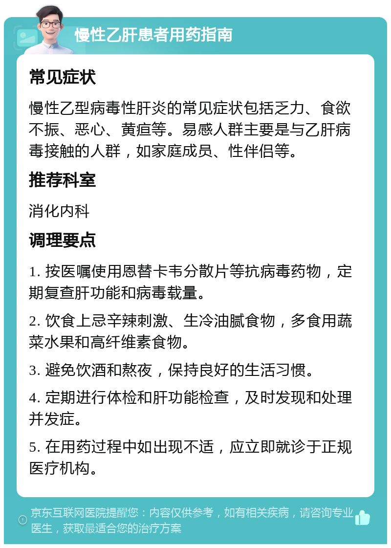 慢性乙肝患者用药指南 常见症状 慢性乙型病毒性肝炎的常见症状包括乏力、食欲不振、恶心、黄疸等。易感人群主要是与乙肝病毒接触的人群，如家庭成员、性伴侣等。 推荐科室 消化内科 调理要点 1. 按医嘱使用恩替卡韦分散片等抗病毒药物，定期复查肝功能和病毒载量。 2. 饮食上忌辛辣刺激、生冷油腻食物，多食用蔬菜水果和高纤维素食物。 3. 避免饮酒和熬夜，保持良好的生活习惯。 4. 定期进行体检和肝功能检查，及时发现和处理并发症。 5. 在用药过程中如出现不适，应立即就诊于正规医疗机构。