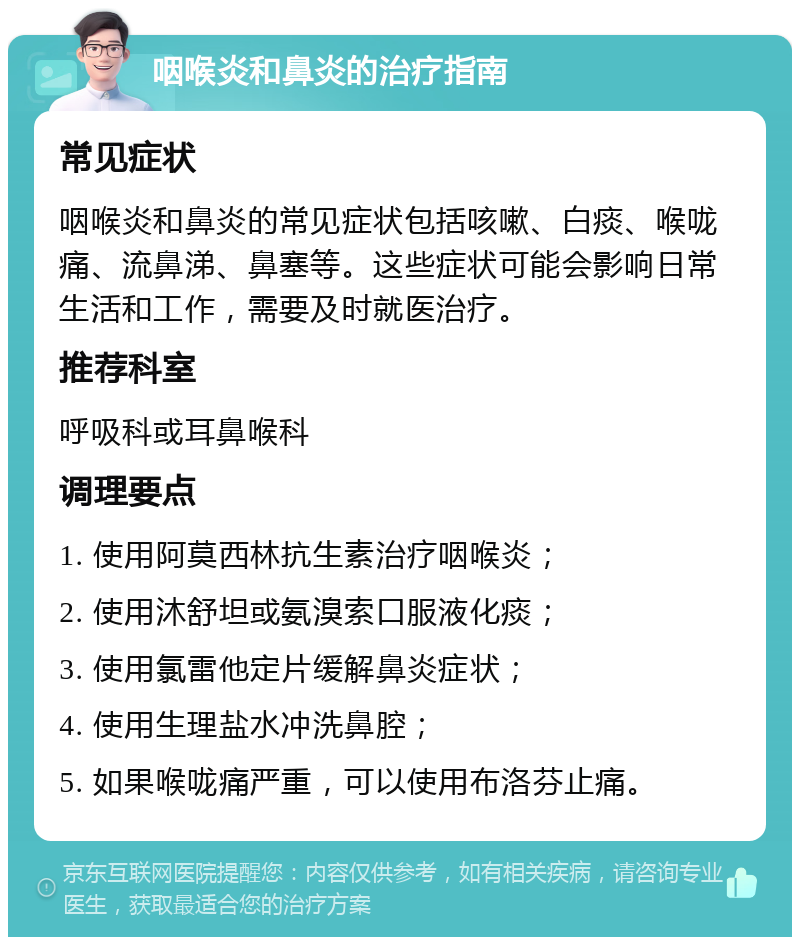 咽喉炎和鼻炎的治疗指南 常见症状 咽喉炎和鼻炎的常见症状包括咳嗽、白痰、喉咙痛、流鼻涕、鼻塞等。这些症状可能会影响日常生活和工作，需要及时就医治疗。 推荐科室 呼吸科或耳鼻喉科 调理要点 1. 使用阿莫西林抗生素治疗咽喉炎； 2. 使用沐舒坦或氨溴索口服液化痰； 3. 使用氯雷他定片缓解鼻炎症状； 4. 使用生理盐水冲洗鼻腔； 5. 如果喉咙痛严重，可以使用布洛芬止痛。