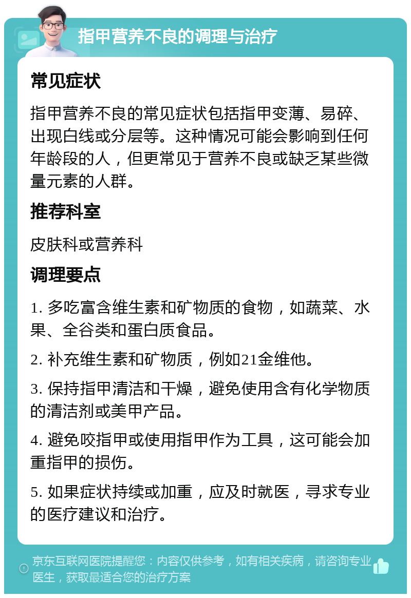 指甲营养不良的调理与治疗 常见症状 指甲营养不良的常见症状包括指甲变薄、易碎、出现白线或分层等。这种情况可能会影响到任何年龄段的人，但更常见于营养不良或缺乏某些微量元素的人群。 推荐科室 皮肤科或营养科 调理要点 1. 多吃富含维生素和矿物质的食物，如蔬菜、水果、全谷类和蛋白质食品。 2. 补充维生素和矿物质，例如21金维他。 3. 保持指甲清洁和干燥，避免使用含有化学物质的清洁剂或美甲产品。 4. 避免咬指甲或使用指甲作为工具，这可能会加重指甲的损伤。 5. 如果症状持续或加重，应及时就医，寻求专业的医疗建议和治疗。