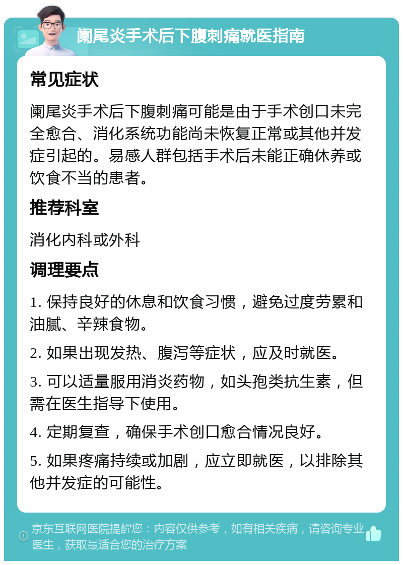 阑尾炎手术后下腹刺痛就医指南 常见症状 阑尾炎手术后下腹刺痛可能是由于手术创口未完全愈合、消化系统功能尚未恢复正常或其他并发症引起的。易感人群包括手术后未能正确休养或饮食不当的患者。 推荐科室 消化内科或外科 调理要点 1. 保持良好的休息和饮食习惯，避免过度劳累和油腻、辛辣食物。 2. 如果出现发热、腹泻等症状，应及时就医。 3. 可以适量服用消炎药物，如头孢类抗生素，但需在医生指导下使用。 4. 定期复查，确保手术创口愈合情况良好。 5. 如果疼痛持续或加剧，应立即就医，以排除其他并发症的可能性。