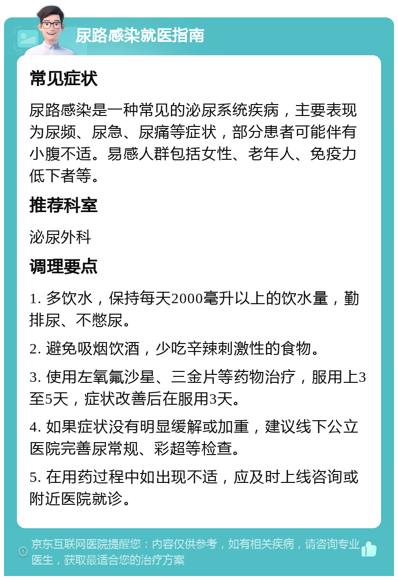 尿路感染就医指南 常见症状 尿路感染是一种常见的泌尿系统疾病，主要表现为尿频、尿急、尿痛等症状，部分患者可能伴有小腹不适。易感人群包括女性、老年人、免疫力低下者等。 推荐科室 泌尿外科 调理要点 1. 多饮水，保持每天2000毫升以上的饮水量，勤排尿、不憋尿。 2. 避免吸烟饮酒，少吃辛辣刺激性的食物。 3. 使用左氧氟沙星、三金片等药物治疗，服用上3至5天，症状改善后在服用3天。 4. 如果症状没有明显缓解或加重，建议线下公立医院完善尿常规、彩超等检查。 5. 在用药过程中如出现不适，应及时上线咨询或附近医院就诊。