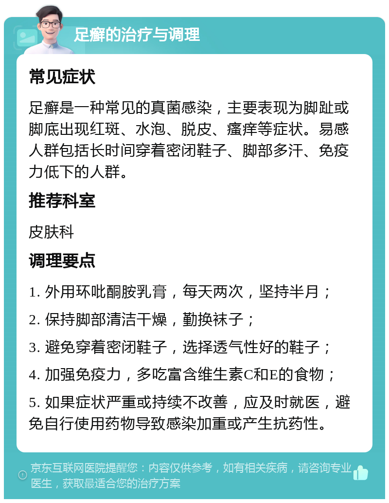 足癣的治疗与调理 常见症状 足癣是一种常见的真菌感染，主要表现为脚趾或脚底出现红斑、水泡、脱皮、瘙痒等症状。易感人群包括长时间穿着密闭鞋子、脚部多汗、免疫力低下的人群。 推荐科室 皮肤科 调理要点 1. 外用环吡酮胺乳膏，每天两次，坚持半月； 2. 保持脚部清洁干燥，勤换袜子； 3. 避免穿着密闭鞋子，选择透气性好的鞋子； 4. 加强免疫力，多吃富含维生素C和E的食物； 5. 如果症状严重或持续不改善，应及时就医，避免自行使用药物导致感染加重或产生抗药性。