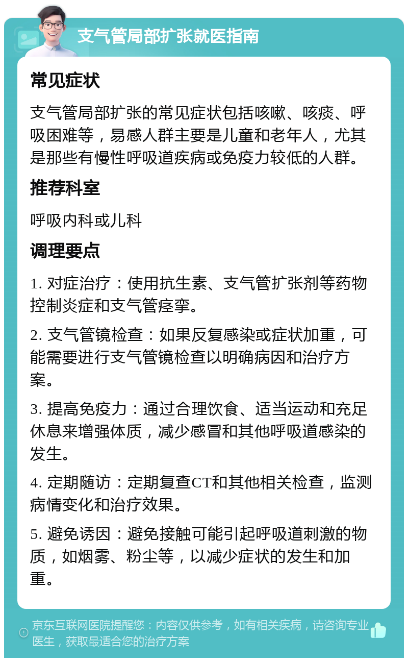 支气管局部扩张就医指南 常见症状 支气管局部扩张的常见症状包括咳嗽、咳痰、呼吸困难等，易感人群主要是儿童和老年人，尤其是那些有慢性呼吸道疾病或免疫力较低的人群。 推荐科室 呼吸内科或儿科 调理要点 1. 对症治疗：使用抗生素、支气管扩张剂等药物控制炎症和支气管痉挛。 2. 支气管镜检查：如果反复感染或症状加重，可能需要进行支气管镜检查以明确病因和治疗方案。 3. 提高免疫力：通过合理饮食、适当运动和充足休息来增强体质，减少感冒和其他呼吸道感染的发生。 4. 定期随访：定期复查CT和其他相关检查，监测病情变化和治疗效果。 5. 避免诱因：避免接触可能引起呼吸道刺激的物质，如烟雾、粉尘等，以减少症状的发生和加重。