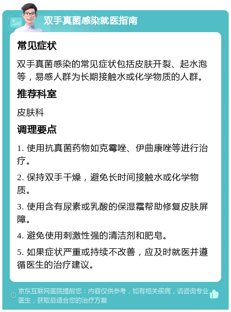 双手真菌感染就医指南 常见症状 双手真菌感染的常见症状包括皮肤开裂、起水泡等，易感人群为长期接触水或化学物质的人群。 推荐科室 皮肤科 调理要点 1. 使用抗真菌药物如克霉唑、伊曲康唑等进行治疗。 2. 保持双手干燥，避免长时间接触水或化学物质。 3. 使用含有尿素或乳酸的保湿霜帮助修复皮肤屏障。 4. 避免使用刺激性强的清洁剂和肥皂。 5. 如果症状严重或持续不改善，应及时就医并遵循医生的治疗建议。