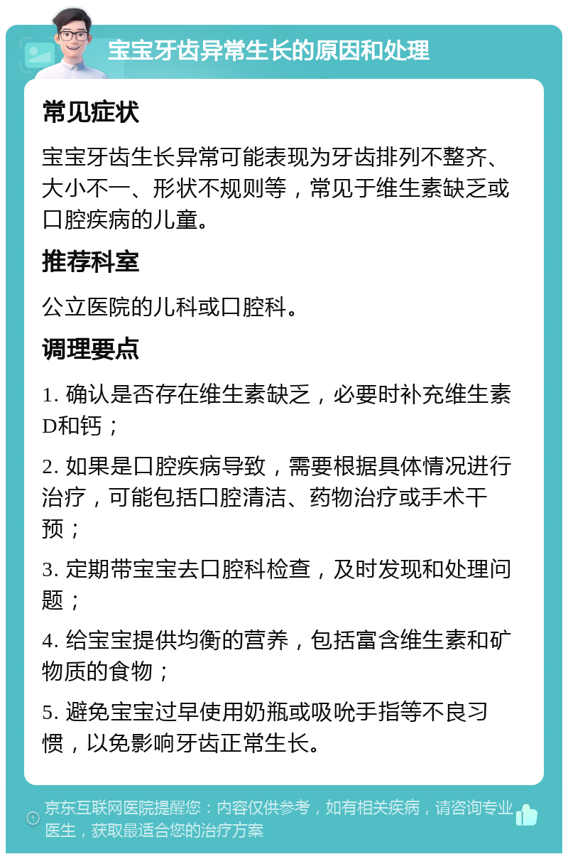 宝宝牙齿异常生长的原因和处理 常见症状 宝宝牙齿生长异常可能表现为牙齿排列不整齐、大小不一、形状不规则等，常见于维生素缺乏或口腔疾病的儿童。 推荐科室 公立医院的儿科或口腔科。 调理要点 1. 确认是否存在维生素缺乏，必要时补充维生素D和钙； 2. 如果是口腔疾病导致，需要根据具体情况进行治疗，可能包括口腔清洁、药物治疗或手术干预； 3. 定期带宝宝去口腔科检查，及时发现和处理问题； 4. 给宝宝提供均衡的营养，包括富含维生素和矿物质的食物； 5. 避免宝宝过早使用奶瓶或吸吮手指等不良习惯，以免影响牙齿正常生长。