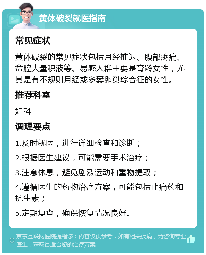 黄体破裂就医指南 常见症状 黄体破裂的常见症状包括月经推迟、腹部疼痛、盆腔大量积液等。易感人群主要是育龄女性，尤其是有不规则月经或多囊卵巢综合征的女性。 推荐科室 妇科 调理要点 1.及时就医，进行详细检查和诊断； 2.根据医生建议，可能需要手术治疗； 3.注意休息，避免剧烈运动和重物提取； 4.遵循医生的药物治疗方案，可能包括止痛药和抗生素； 5.定期复查，确保恢复情况良好。