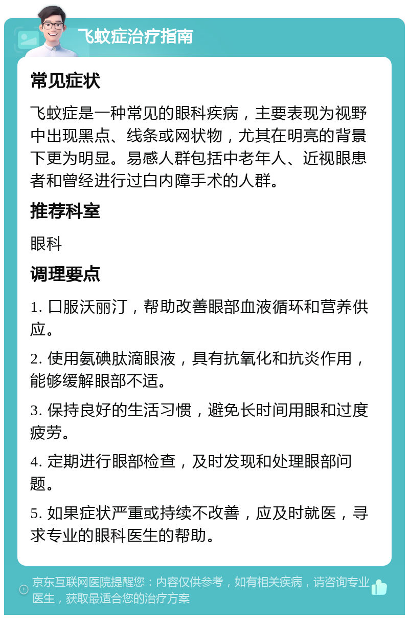 飞蚊症治疗指南 常见症状 飞蚊症是一种常见的眼科疾病，主要表现为视野中出现黑点、线条或网状物，尤其在明亮的背景下更为明显。易感人群包括中老年人、近视眼患者和曾经进行过白内障手术的人群。 推荐科室 眼科 调理要点 1. 口服沃丽汀，帮助改善眼部血液循环和营养供应。 2. 使用氨碘肽滴眼液，具有抗氧化和抗炎作用，能够缓解眼部不适。 3. 保持良好的生活习惯，避免长时间用眼和过度疲劳。 4. 定期进行眼部检查，及时发现和处理眼部问题。 5. 如果症状严重或持续不改善，应及时就医，寻求专业的眼科医生的帮助。