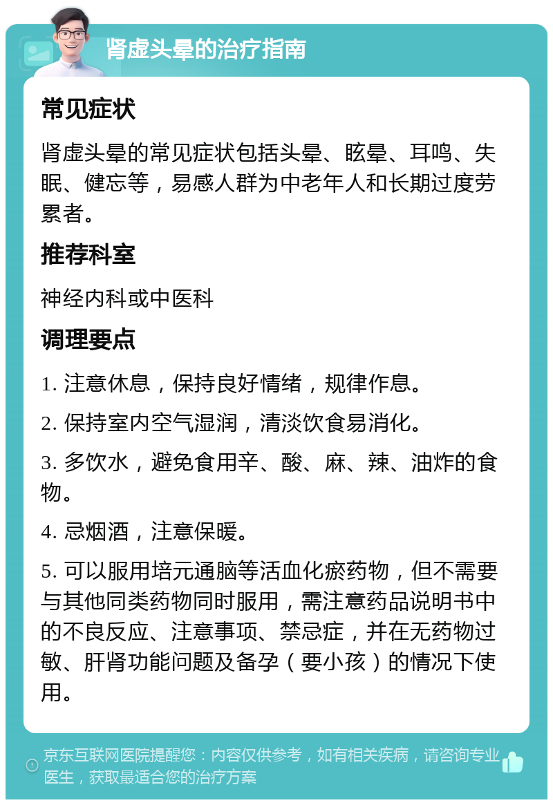 肾虚头晕的治疗指南 常见症状 肾虚头晕的常见症状包括头晕、眩晕、耳鸣、失眠、健忘等，易感人群为中老年人和长期过度劳累者。 推荐科室 神经内科或中医科 调理要点 1. 注意休息，保持良好情绪，规律作息。 2. 保持室内空气湿润，清淡饮食易消化。 3. 多饮水，避免食用辛、酸、麻、辣、油炸的食物。 4. 忌烟酒，注意保暖。 5. 可以服用培元通脑等活血化瘀药物，但不需要与其他同类药物同时服用，需注意药品说明书中的不良反应、注意事项、禁忌症，并在无药物过敏、肝肾功能问题及备孕（要小孩）的情况下使用。