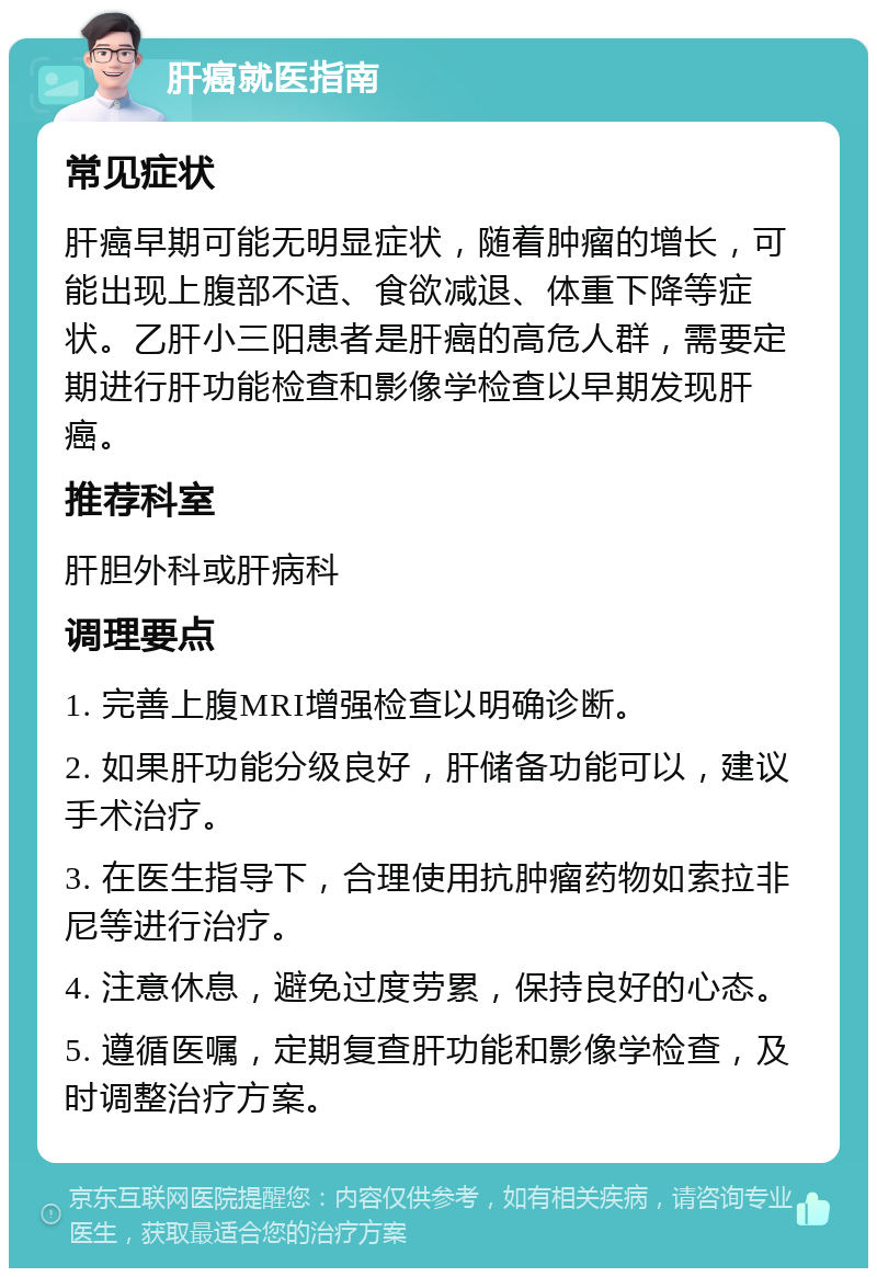 肝癌就医指南 常见症状 肝癌早期可能无明显症状，随着肿瘤的增长，可能出现上腹部不适、食欲减退、体重下降等症状。乙肝小三阳患者是肝癌的高危人群，需要定期进行肝功能检查和影像学检查以早期发现肝癌。 推荐科室 肝胆外科或肝病科 调理要点 1. 完善上腹MRI增强检查以明确诊断。 2. 如果肝功能分级良好，肝储备功能可以，建议手术治疗。 3. 在医生指导下，合理使用抗肿瘤药物如索拉非尼等进行治疗。 4. 注意休息，避免过度劳累，保持良好的心态。 5. 遵循医嘱，定期复查肝功能和影像学检查，及时调整治疗方案。