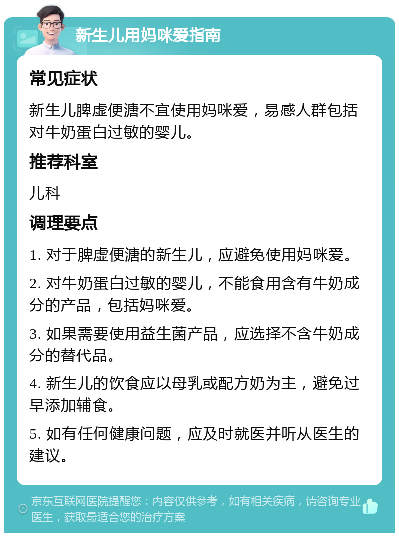 新生儿用妈咪爱指南 常见症状 新生儿脾虚便溏不宜使用妈咪爱，易感人群包括对牛奶蛋白过敏的婴儿。 推荐科室 儿科 调理要点 1. 对于脾虚便溏的新生儿，应避免使用妈咪爱。 2. 对牛奶蛋白过敏的婴儿，不能食用含有牛奶成分的产品，包括妈咪爱。 3. 如果需要使用益生菌产品，应选择不含牛奶成分的替代品。 4. 新生儿的饮食应以母乳或配方奶为主，避免过早添加辅食。 5. 如有任何健康问题，应及时就医并听从医生的建议。