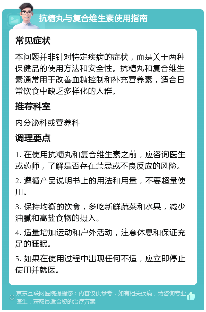 抗糖丸与复合维生素使用指南 常见症状 本问题并非针对特定疾病的症状，而是关于两种保健品的使用方法和安全性。抗糖丸和复合维生素通常用于改善血糖控制和补充营养素，适合日常饮食中缺乏多样化的人群。 推荐科室 内分泌科或营养科 调理要点 1. 在使用抗糖丸和复合维生素之前，应咨询医生或药师，了解是否存在禁忌或不良反应的风险。 2. 遵循产品说明书上的用法和用量，不要超量使用。 3. 保持均衡的饮食，多吃新鲜蔬菜和水果，减少油腻和高盐食物的摄入。 4. 适量增加运动和户外活动，注意休息和保证充足的睡眠。 5. 如果在使用过程中出现任何不适，应立即停止使用并就医。