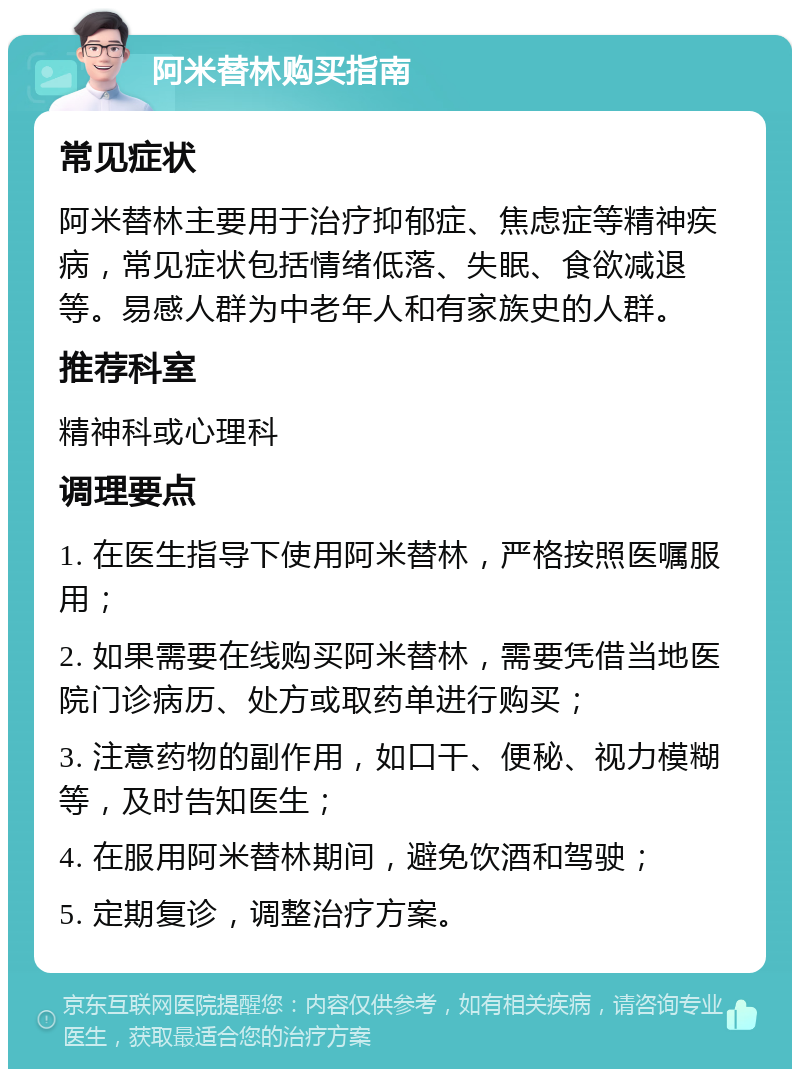 阿米替林购买指南 常见症状 阿米替林主要用于治疗抑郁症、焦虑症等精神疾病，常见症状包括情绪低落、失眠、食欲减退等。易感人群为中老年人和有家族史的人群。 推荐科室 精神科或心理科 调理要点 1. 在医生指导下使用阿米替林，严格按照医嘱服用； 2. 如果需要在线购买阿米替林，需要凭借当地医院门诊病历、处方或取药单进行购买； 3. 注意药物的副作用，如口干、便秘、视力模糊等，及时告知医生； 4. 在服用阿米替林期间，避免饮酒和驾驶； 5. 定期复诊，调整治疗方案。