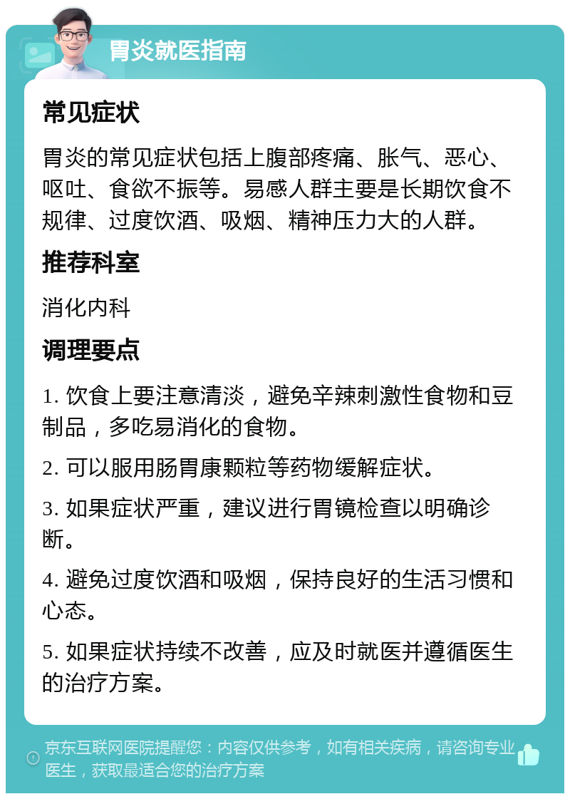 胃炎就医指南 常见症状 胃炎的常见症状包括上腹部疼痛、胀气、恶心、呕吐、食欲不振等。易感人群主要是长期饮食不规律、过度饮酒、吸烟、精神压力大的人群。 推荐科室 消化内科 调理要点 1. 饮食上要注意清淡，避免辛辣刺激性食物和豆制品，多吃易消化的食物。 2. 可以服用肠胃康颗粒等药物缓解症状。 3. 如果症状严重，建议进行胃镜检查以明确诊断。 4. 避免过度饮酒和吸烟，保持良好的生活习惯和心态。 5. 如果症状持续不改善，应及时就医并遵循医生的治疗方案。