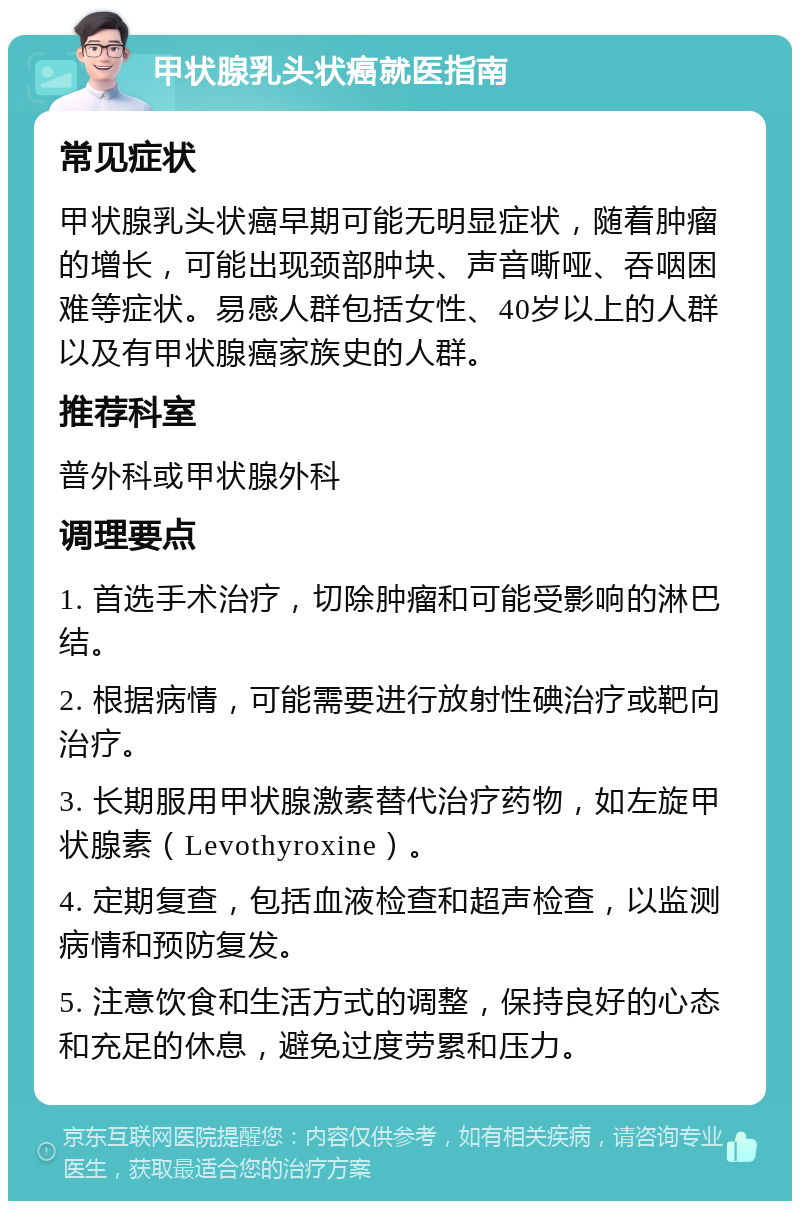 甲状腺乳头状癌就医指南 常见症状 甲状腺乳头状癌早期可能无明显症状，随着肿瘤的增长，可能出现颈部肿块、声音嘶哑、吞咽困难等症状。易感人群包括女性、40岁以上的人群以及有甲状腺癌家族史的人群。 推荐科室 普外科或甲状腺外科 调理要点 1. 首选手术治疗，切除肿瘤和可能受影响的淋巴结。 2. 根据病情，可能需要进行放射性碘治疗或靶向治疗。 3. 长期服用甲状腺激素替代治疗药物，如左旋甲状腺素（Levothyroxine）。 4. 定期复查，包括血液检查和超声检查，以监测病情和预防复发。 5. 注意饮食和生活方式的调整，保持良好的心态和充足的休息，避免过度劳累和压力。