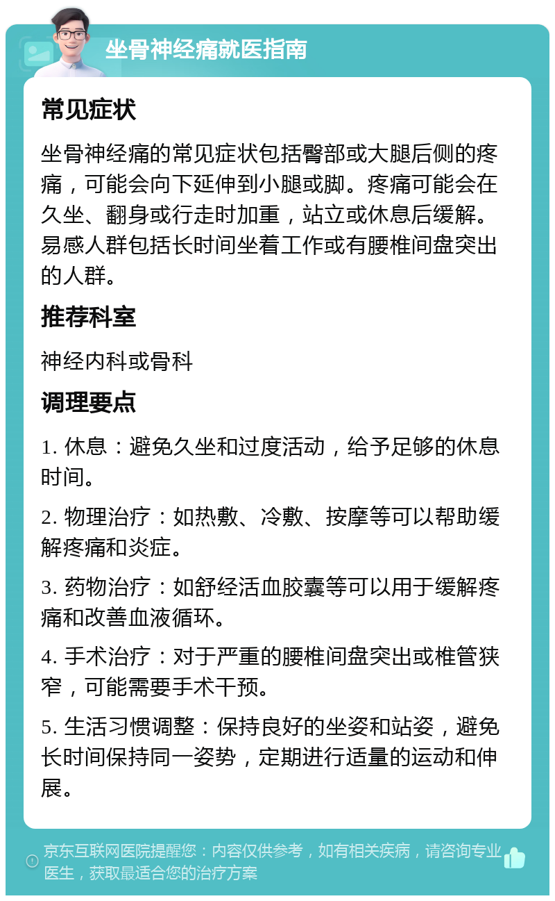 坐骨神经痛就医指南 常见症状 坐骨神经痛的常见症状包括臀部或大腿后侧的疼痛，可能会向下延伸到小腿或脚。疼痛可能会在久坐、翻身或行走时加重，站立或休息后缓解。易感人群包括长时间坐着工作或有腰椎间盘突出的人群。 推荐科室 神经内科或骨科 调理要点 1. 休息：避免久坐和过度活动，给予足够的休息时间。 2. 物理治疗：如热敷、冷敷、按摩等可以帮助缓解疼痛和炎症。 3. 药物治疗：如舒经活血胶囊等可以用于缓解疼痛和改善血液循环。 4. 手术治疗：对于严重的腰椎间盘突出或椎管狭窄，可能需要手术干预。 5. 生活习惯调整：保持良好的坐姿和站姿，避免长时间保持同一姿势，定期进行适量的运动和伸展。