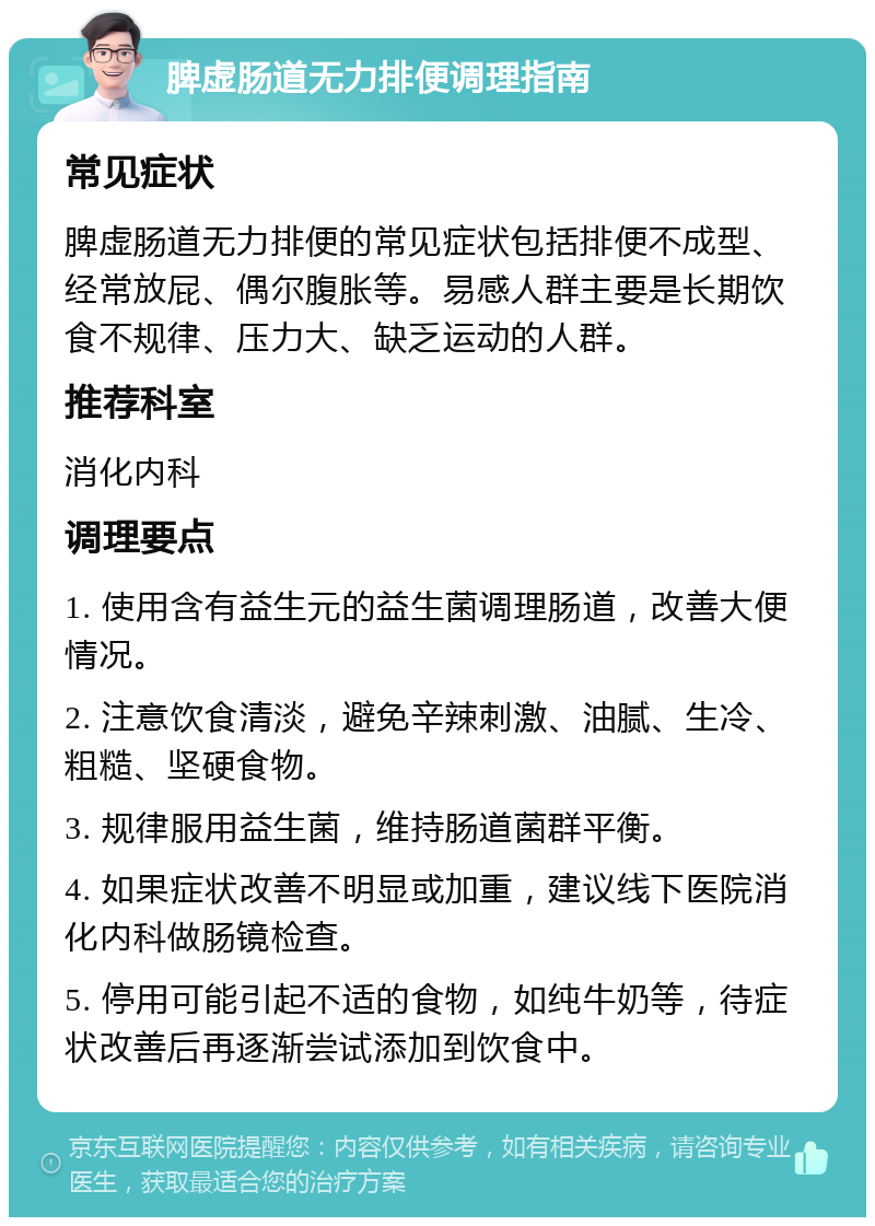 脾虚肠道无力排便调理指南 常见症状 脾虚肠道无力排便的常见症状包括排便不成型、经常放屁、偶尔腹胀等。易感人群主要是长期饮食不规律、压力大、缺乏运动的人群。 推荐科室 消化内科 调理要点 1. 使用含有益生元的益生菌调理肠道，改善大便情况。 2. 注意饮食清淡，避免辛辣刺激、油腻、生冷、粗糙、坚硬食物。 3. 规律服用益生菌，维持肠道菌群平衡。 4. 如果症状改善不明显或加重，建议线下医院消化内科做肠镜检查。 5. 停用可能引起不适的食物，如纯牛奶等，待症状改善后再逐渐尝试添加到饮食中。