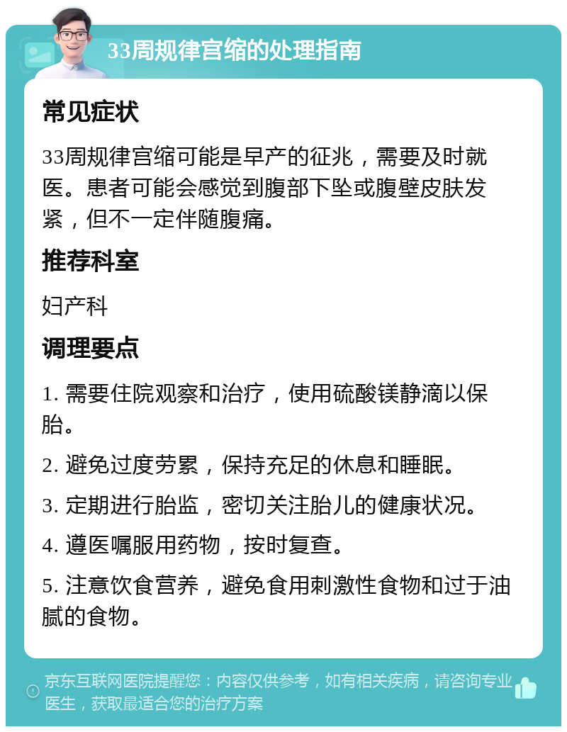 33周规律宫缩的处理指南 常见症状 33周规律宫缩可能是早产的征兆，需要及时就医。患者可能会感觉到腹部下坠或腹壁皮肤发紧，但不一定伴随腹痛。 推荐科室 妇产科 调理要点 1. 需要住院观察和治疗，使用硫酸镁静滴以保胎。 2. 避免过度劳累，保持充足的休息和睡眠。 3. 定期进行胎监，密切关注胎儿的健康状况。 4. 遵医嘱服用药物，按时复查。 5. 注意饮食营养，避免食用刺激性食物和过于油腻的食物。