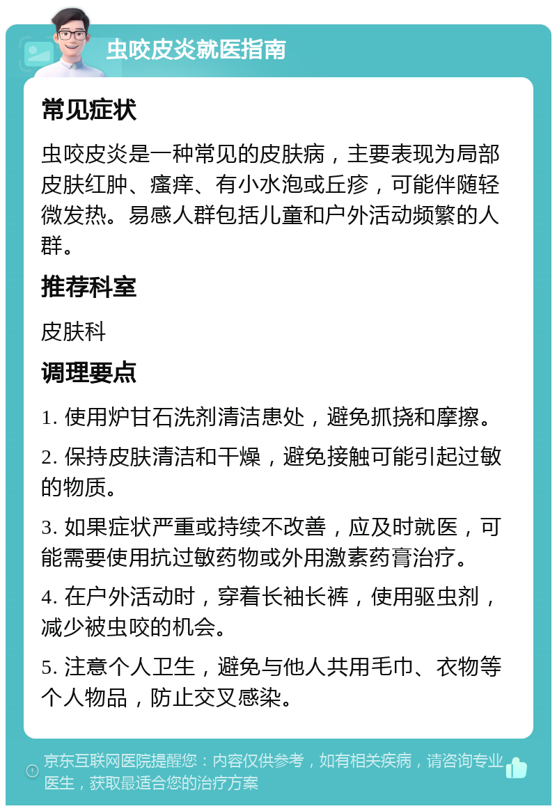 虫咬皮炎就医指南 常见症状 虫咬皮炎是一种常见的皮肤病，主要表现为局部皮肤红肿、瘙痒、有小水泡或丘疹，可能伴随轻微发热。易感人群包括儿童和户外活动频繁的人群。 推荐科室 皮肤科 调理要点 1. 使用炉甘石洗剂清洁患处，避免抓挠和摩擦。 2. 保持皮肤清洁和干燥，避免接触可能引起过敏的物质。 3. 如果症状严重或持续不改善，应及时就医，可能需要使用抗过敏药物或外用激素药膏治疗。 4. 在户外活动时，穿着长袖长裤，使用驱虫剂，减少被虫咬的机会。 5. 注意个人卫生，避免与他人共用毛巾、衣物等个人物品，防止交叉感染。