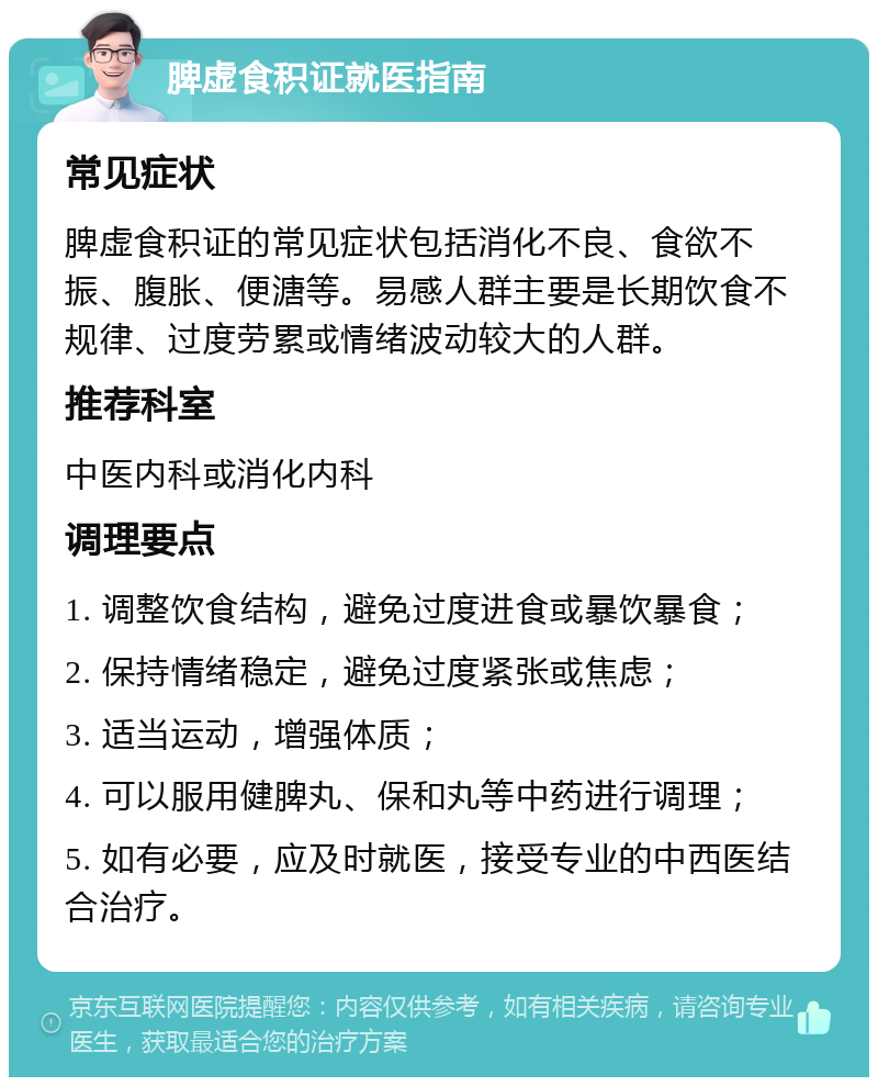 脾虚食积证就医指南 常见症状 脾虚食积证的常见症状包括消化不良、食欲不振、腹胀、便溏等。易感人群主要是长期饮食不规律、过度劳累或情绪波动较大的人群。 推荐科室 中医内科或消化内科 调理要点 1. 调整饮食结构，避免过度进食或暴饮暴食； 2. 保持情绪稳定，避免过度紧张或焦虑； 3. 适当运动，增强体质； 4. 可以服用健脾丸、保和丸等中药进行调理； 5. 如有必要，应及时就医，接受专业的中西医结合治疗。