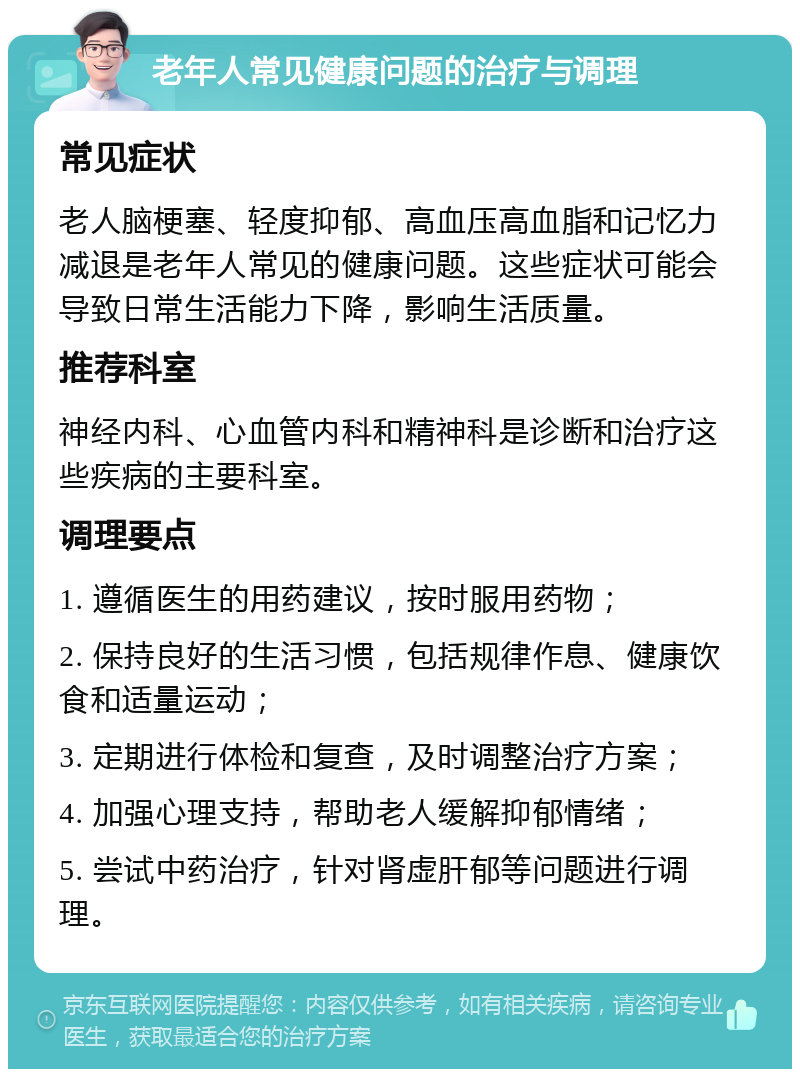 老年人常见健康问题的治疗与调理 常见症状 老人脑梗塞、轻度抑郁、高血压高血脂和记忆力减退是老年人常见的健康问题。这些症状可能会导致日常生活能力下降，影响生活质量。 推荐科室 神经内科、心血管内科和精神科是诊断和治疗这些疾病的主要科室。 调理要点 1. 遵循医生的用药建议，按时服用药物； 2. 保持良好的生活习惯，包括规律作息、健康饮食和适量运动； 3. 定期进行体检和复查，及时调整治疗方案； 4. 加强心理支持，帮助老人缓解抑郁情绪； 5. 尝试中药治疗，针对肾虚肝郁等问题进行调理。