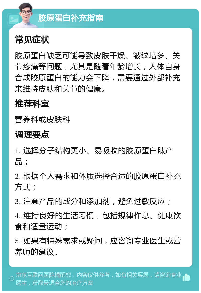 胶原蛋白补充指南 常见症状 胶原蛋白缺乏可能导致皮肤干燥、皱纹增多、关节疼痛等问题，尤其是随着年龄增长，人体自身合成胶原蛋白的能力会下降，需要通过外部补充来维持皮肤和关节的健康。 推荐科室 营养科或皮肤科 调理要点 1. 选择分子结构更小、易吸收的胶原蛋白肽产品； 2. 根据个人需求和体质选择合适的胶原蛋白补充方式； 3. 注意产品的成分和添加剂，避免过敏反应； 4. 维持良好的生活习惯，包括规律作息、健康饮食和适量运动； 5. 如果有特殊需求或疑问，应咨询专业医生或营养师的建议。