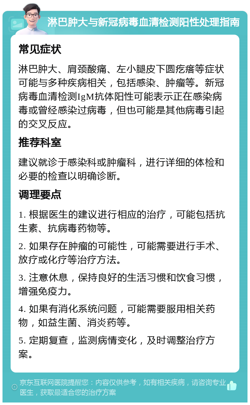 淋巴肿大与新冠病毒血清检测阳性处理指南 常见症状 淋巴肿大、肩颈酸痛、左小腿皮下圆疙瘩等症状可能与多种疾病相关，包括感染、肿瘤等。新冠病毒血清检测IgM抗体阳性可能表示正在感染病毒或曾经感染过病毒，但也可能是其他病毒引起的交叉反应。 推荐科室 建议就诊于感染科或肿瘤科，进行详细的体检和必要的检查以明确诊断。 调理要点 1. 根据医生的建议进行相应的治疗，可能包括抗生素、抗病毒药物等。 2. 如果存在肿瘤的可能性，可能需要进行手术、放疗或化疗等治疗方法。 3. 注意休息，保持良好的生活习惯和饮食习惯，增强免疫力。 4. 如果有消化系统问题，可能需要服用相关药物，如益生菌、消炎药等。 5. 定期复查，监测病情变化，及时调整治疗方案。