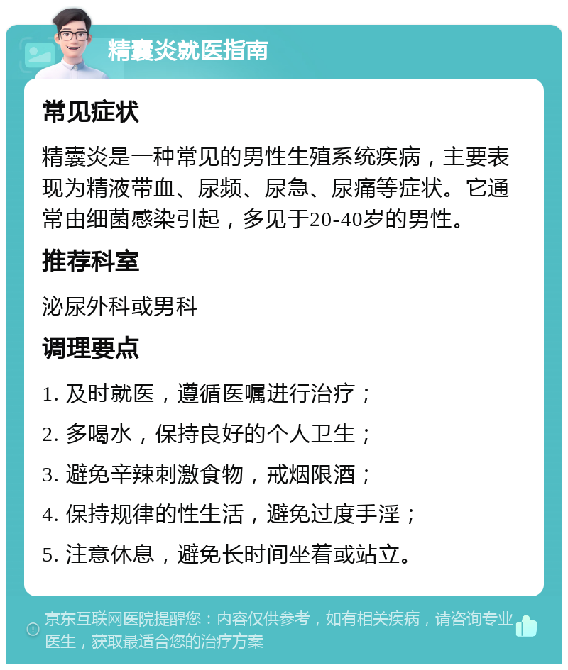 精囊炎就医指南 常见症状 精囊炎是一种常见的男性生殖系统疾病，主要表现为精液带血、尿频、尿急、尿痛等症状。它通常由细菌感染引起，多见于20-40岁的男性。 推荐科室 泌尿外科或男科 调理要点 1. 及时就医，遵循医嘱进行治疗； 2. 多喝水，保持良好的个人卫生； 3. 避免辛辣刺激食物，戒烟限酒； 4. 保持规律的性生活，避免过度手淫； 5. 注意休息，避免长时间坐着或站立。