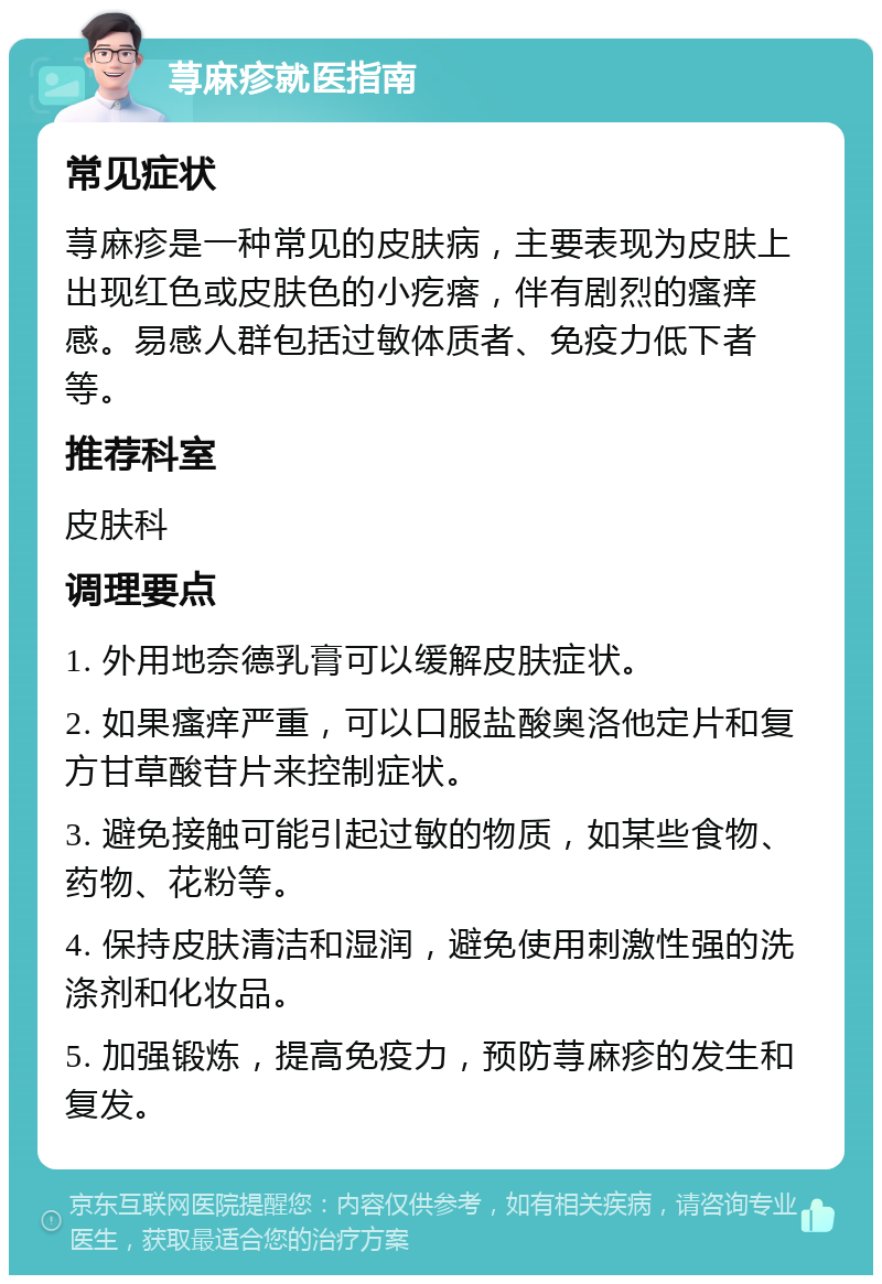 荨麻疹就医指南 常见症状 荨麻疹是一种常见的皮肤病，主要表现为皮肤上出现红色或皮肤色的小疙瘩，伴有剧烈的瘙痒感。易感人群包括过敏体质者、免疫力低下者等。 推荐科室 皮肤科 调理要点 1. 外用地奈德乳膏可以缓解皮肤症状。 2. 如果瘙痒严重，可以口服盐酸奥洛他定片和复方甘草酸苷片来控制症状。 3. 避免接触可能引起过敏的物质，如某些食物、药物、花粉等。 4. 保持皮肤清洁和湿润，避免使用刺激性强的洗涤剂和化妆品。 5. 加强锻炼，提高免疫力，预防荨麻疹的发生和复发。