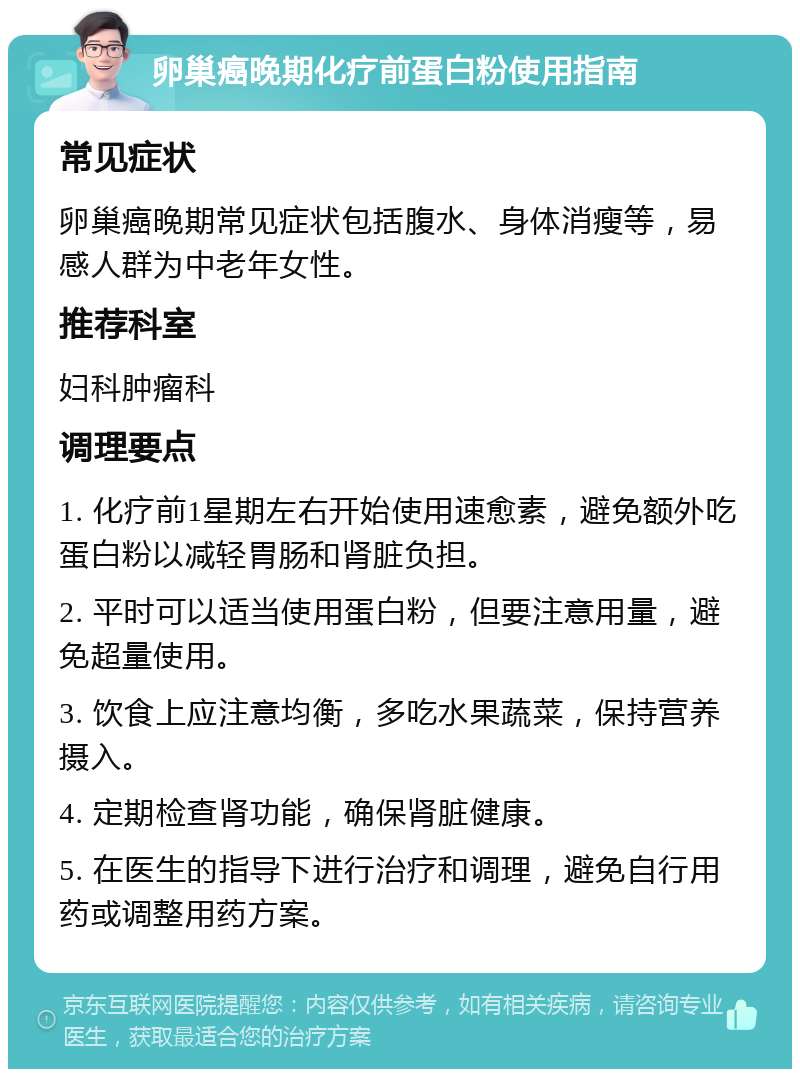 卵巢癌晚期化疗前蛋白粉使用指南 常见症状 卵巢癌晚期常见症状包括腹水、身体消瘦等，易感人群为中老年女性。 推荐科室 妇科肿瘤科 调理要点 1. 化疗前1星期左右开始使用速愈素，避免额外吃蛋白粉以减轻胃肠和肾脏负担。 2. 平时可以适当使用蛋白粉，但要注意用量，避免超量使用。 3. 饮食上应注意均衡，多吃水果蔬菜，保持营养摄入。 4. 定期检查肾功能，确保肾脏健康。 5. 在医生的指导下进行治疗和调理，避免自行用药或调整用药方案。