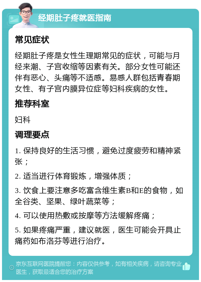 经期肚子疼就医指南 常见症状 经期肚子疼是女性生理期常见的症状，可能与月经来潮、子宫收缩等因素有关。部分女性可能还伴有恶心、头痛等不适感。易感人群包括青春期女性、有子宫内膜异位症等妇科疾病的女性。 推荐科室 妇科 调理要点 1. 保持良好的生活习惯，避免过度疲劳和精神紧张； 2. 适当进行体育锻炼，增强体质； 3. 饮食上要注意多吃富含维生素B和E的食物，如全谷类、坚果、绿叶蔬菜等； 4. 可以使用热敷或按摩等方法缓解疼痛； 5. 如果疼痛严重，建议就医，医生可能会开具止痛药如布洛芬等进行治疗。