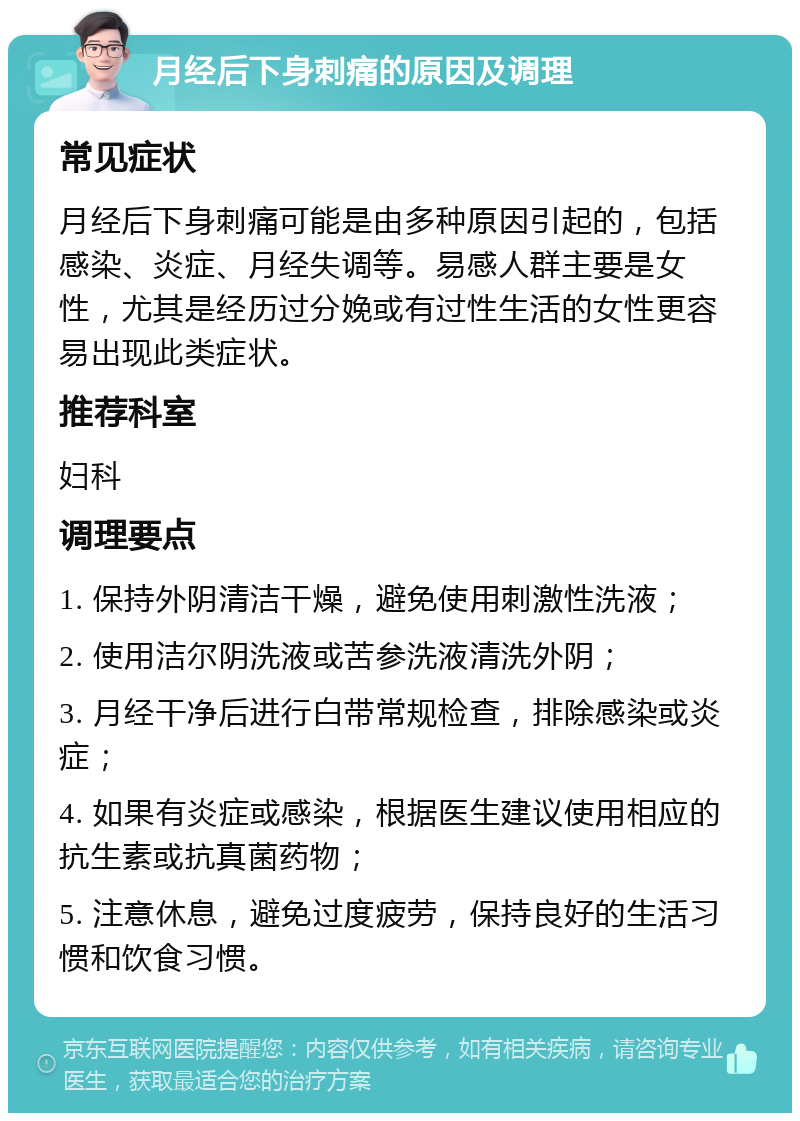 月经后下身刺痛的原因及调理 常见症状 月经后下身刺痛可能是由多种原因引起的，包括感染、炎症、月经失调等。易感人群主要是女性，尤其是经历过分娩或有过性生活的女性更容易出现此类症状。 推荐科室 妇科 调理要点 1. 保持外阴清洁干燥，避免使用刺激性洗液； 2. 使用洁尔阴洗液或苦参洗液清洗外阴； 3. 月经干净后进行白带常规检查，排除感染或炎症； 4. 如果有炎症或感染，根据医生建议使用相应的抗生素或抗真菌药物； 5. 注意休息，避免过度疲劳，保持良好的生活习惯和饮食习惯。