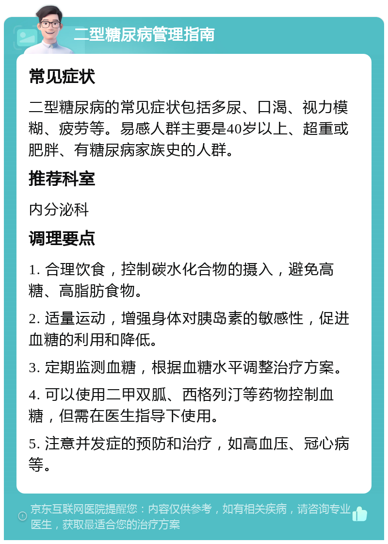 二型糖尿病管理指南 常见症状 二型糖尿病的常见症状包括多尿、口渴、视力模糊、疲劳等。易感人群主要是40岁以上、超重或肥胖、有糖尿病家族史的人群。 推荐科室 内分泌科 调理要点 1. 合理饮食，控制碳水化合物的摄入，避免高糖、高脂肪食物。 2. 适量运动，增强身体对胰岛素的敏感性，促进血糖的利用和降低。 3. 定期监测血糖，根据血糖水平调整治疗方案。 4. 可以使用二甲双胍、西格列汀等药物控制血糖，但需在医生指导下使用。 5. 注意并发症的预防和治疗，如高血压、冠心病等。