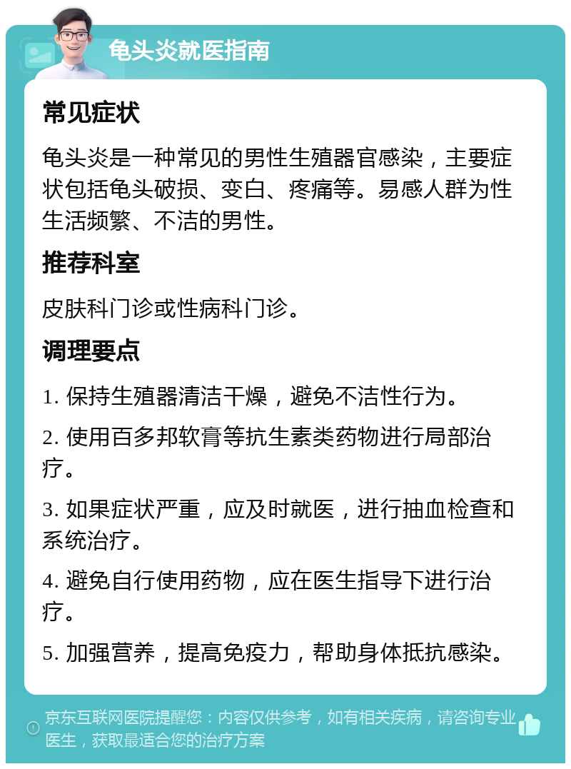 龟头炎就医指南 常见症状 龟头炎是一种常见的男性生殖器官感染，主要症状包括龟头破损、变白、疼痛等。易感人群为性生活频繁、不洁的男性。 推荐科室 皮肤科门诊或性病科门诊。 调理要点 1. 保持生殖器清洁干燥，避免不洁性行为。 2. 使用百多邦软膏等抗生素类药物进行局部治疗。 3. 如果症状严重，应及时就医，进行抽血检查和系统治疗。 4. 避免自行使用药物，应在医生指导下进行治疗。 5. 加强营养，提高免疫力，帮助身体抵抗感染。