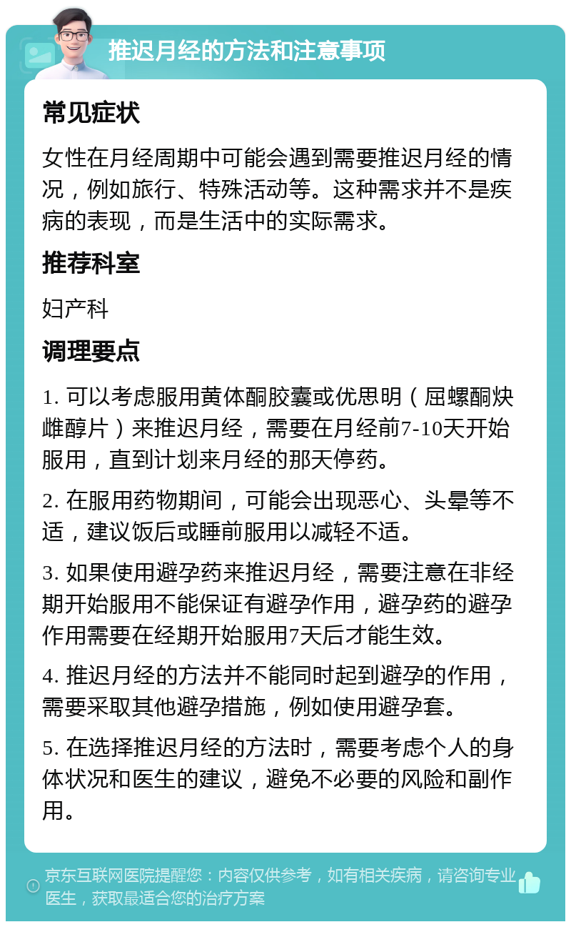 推迟月经的方法和注意事项 常见症状 女性在月经周期中可能会遇到需要推迟月经的情况，例如旅行、特殊活动等。这种需求并不是疾病的表现，而是生活中的实际需求。 推荐科室 妇产科 调理要点 1. 可以考虑服用黄体酮胶囊或优思明（屈螺酮炔雌醇片）来推迟月经，需要在月经前7-10天开始服用，直到计划来月经的那天停药。 2. 在服用药物期间，可能会出现恶心、头晕等不适，建议饭后或睡前服用以减轻不适。 3. 如果使用避孕药来推迟月经，需要注意在非经期开始服用不能保证有避孕作用，避孕药的避孕作用需要在经期开始服用7天后才能生效。 4. 推迟月经的方法并不能同时起到避孕的作用，需要采取其他避孕措施，例如使用避孕套。 5. 在选择推迟月经的方法时，需要考虑个人的身体状况和医生的建议，避免不必要的风险和副作用。