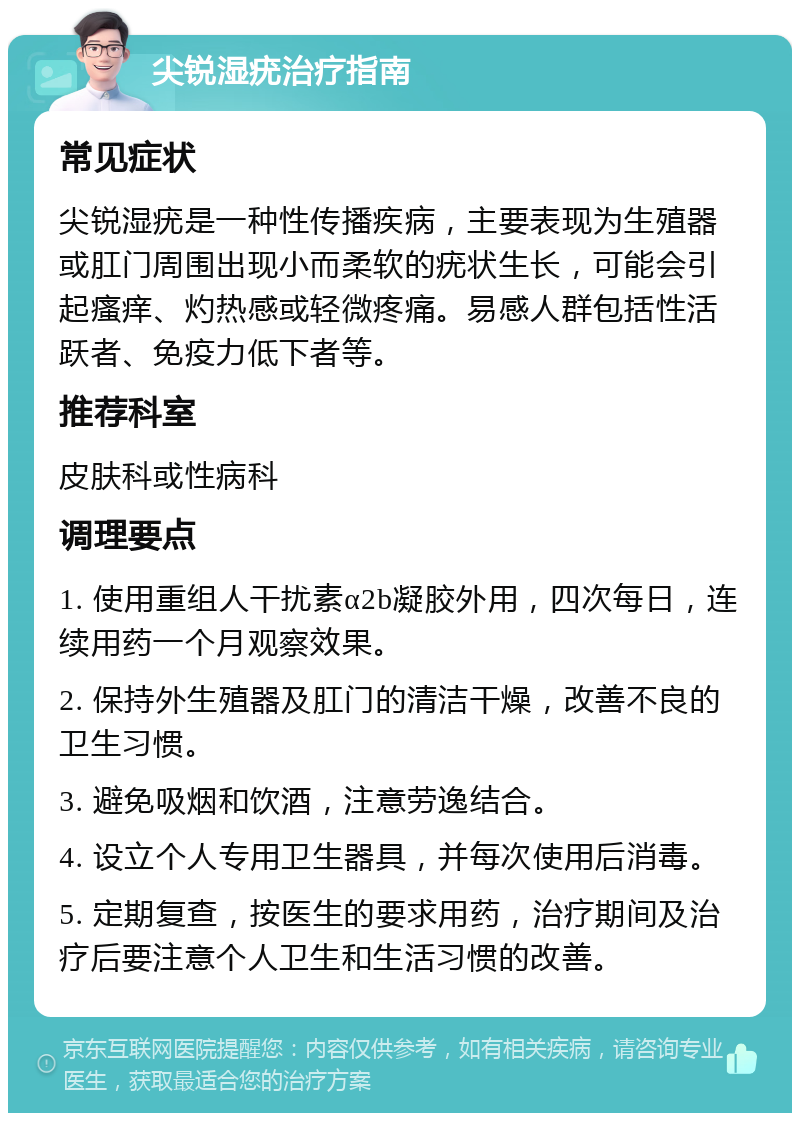 尖锐湿疣治疗指南 常见症状 尖锐湿疣是一种性传播疾病，主要表现为生殖器或肛门周围出现小而柔软的疣状生长，可能会引起瘙痒、灼热感或轻微疼痛。易感人群包括性活跃者、免疫力低下者等。 推荐科室 皮肤科或性病科 调理要点 1. 使用重组人干扰素α2b凝胶外用，四次每日，连续用药一个月观察效果。 2. 保持外生殖器及肛门的清洁干燥，改善不良的卫生习惯。 3. 避免吸烟和饮酒，注意劳逸结合。 4. 设立个人专用卫生器具，并每次使用后消毒。 5. 定期复查，按医生的要求用药，治疗期间及治疗后要注意个人卫生和生活习惯的改善。