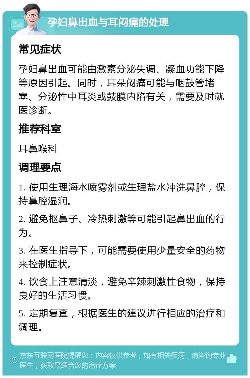 孕妇鼻出血与耳闷痛的处理 常见症状 孕妇鼻出血可能由激素分泌失调、凝血功能下降等原因引起。同时，耳朵闷痛可能与咽鼓管堵塞、分泌性中耳炎或鼓膜内陷有关，需要及时就医诊断。 推荐科室 耳鼻喉科 调理要点 1. 使用生理海水喷雾剂或生理盐水冲洗鼻腔，保持鼻腔湿润。 2. 避免抠鼻子、冷热刺激等可能引起鼻出血的行为。 3. 在医生指导下，可能需要使用少量安全的药物来控制症状。 4. 饮食上注意清淡，避免辛辣刺激性食物，保持良好的生活习惯。 5. 定期复查，根据医生的建议进行相应的治疗和调理。