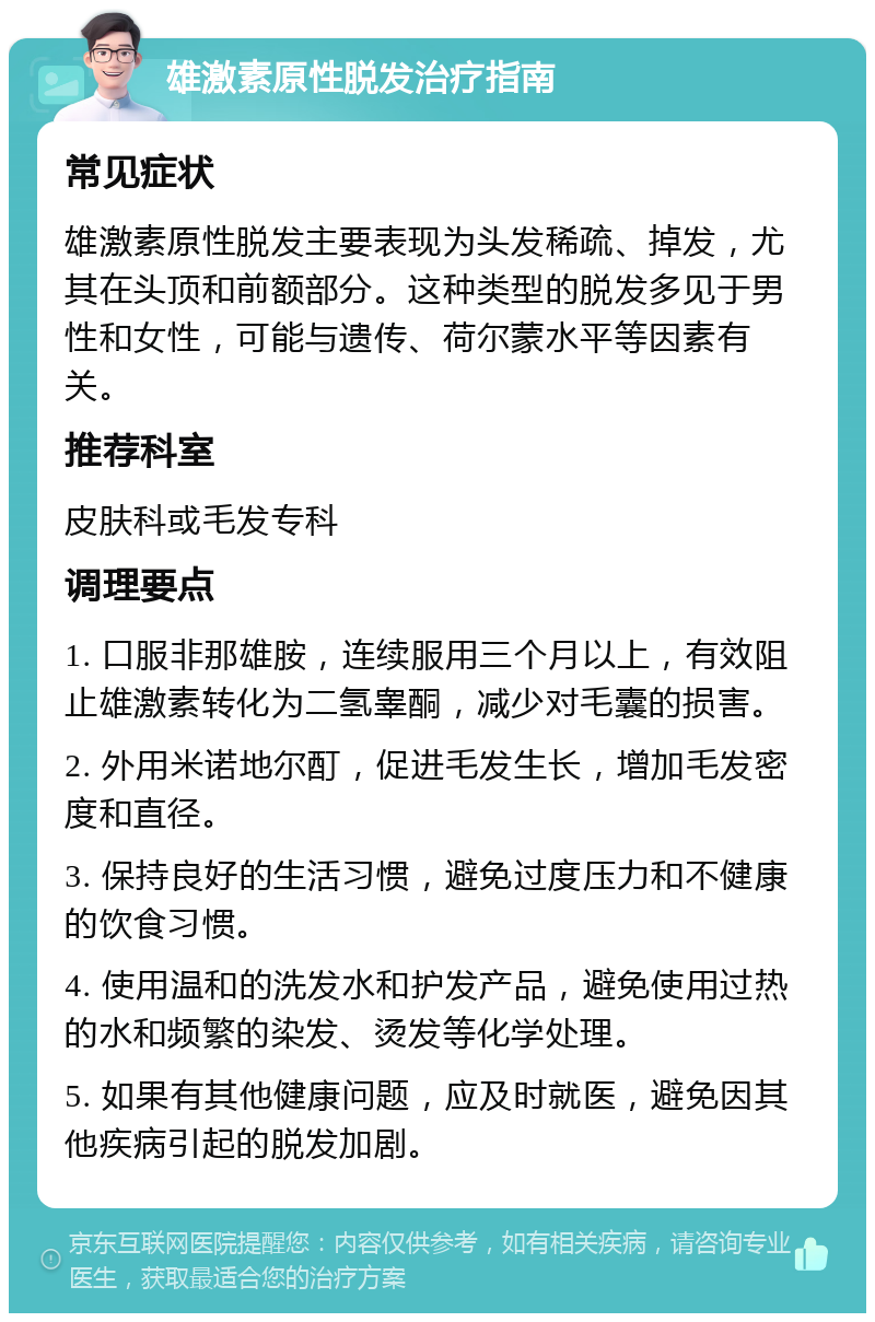 雄激素原性脱发治疗指南 常见症状 雄激素原性脱发主要表现为头发稀疏、掉发，尤其在头顶和前额部分。这种类型的脱发多见于男性和女性，可能与遗传、荷尔蒙水平等因素有关。 推荐科室 皮肤科或毛发专科 调理要点 1. 口服非那雄胺，连续服用三个月以上，有效阻止雄激素转化为二氢睾酮，减少对毛囊的损害。 2. 外用米诺地尔酊，促进毛发生长，增加毛发密度和直径。 3. 保持良好的生活习惯，避免过度压力和不健康的饮食习惯。 4. 使用温和的洗发水和护发产品，避免使用过热的水和频繁的染发、烫发等化学处理。 5. 如果有其他健康问题，应及时就医，避免因其他疾病引起的脱发加剧。