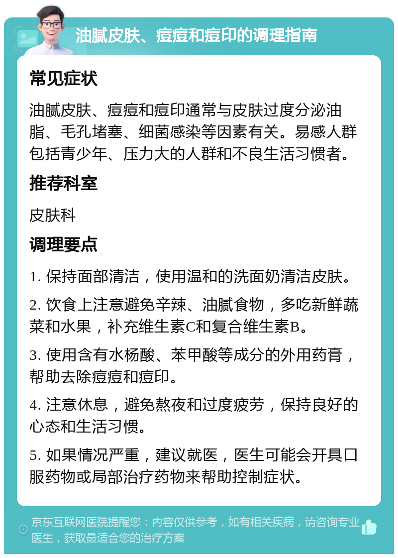 油腻皮肤、痘痘和痘印的调理指南 常见症状 油腻皮肤、痘痘和痘印通常与皮肤过度分泌油脂、毛孔堵塞、细菌感染等因素有关。易感人群包括青少年、压力大的人群和不良生活习惯者。 推荐科室 皮肤科 调理要点 1. 保持面部清洁，使用温和的洗面奶清洁皮肤。 2. 饮食上注意避免辛辣、油腻食物，多吃新鲜蔬菜和水果，补充维生素C和复合维生素B。 3. 使用含有水杨酸、苯甲酸等成分的外用药膏，帮助去除痘痘和痘印。 4. 注意休息，避免熬夜和过度疲劳，保持良好的心态和生活习惯。 5. 如果情况严重，建议就医，医生可能会开具口服药物或局部治疗药物来帮助控制症状。