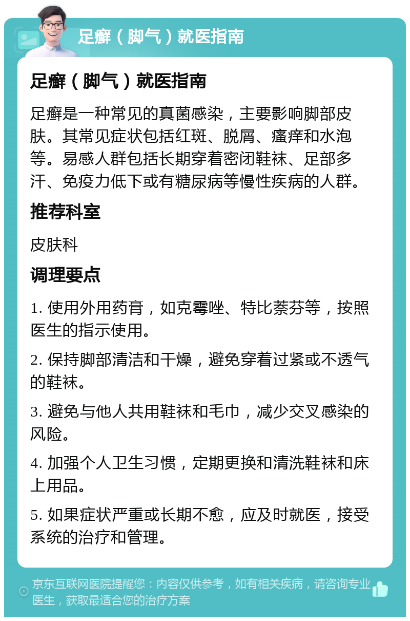 足癣（脚气）就医指南 足癣（脚气）就医指南 足癣是一种常见的真菌感染，主要影响脚部皮肤。其常见症状包括红斑、脱屑、瘙痒和水泡等。易感人群包括长期穿着密闭鞋袜、足部多汗、免疫力低下或有糖尿病等慢性疾病的人群。 推荐科室 皮肤科 调理要点 1. 使用外用药膏，如克霉唑、特比萘芬等，按照医生的指示使用。 2. 保持脚部清洁和干燥，避免穿着过紧或不透气的鞋袜。 3. 避免与他人共用鞋袜和毛巾，减少交叉感染的风险。 4. 加强个人卫生习惯，定期更换和清洗鞋袜和床上用品。 5. 如果症状严重或长期不愈，应及时就医，接受系统的治疗和管理。