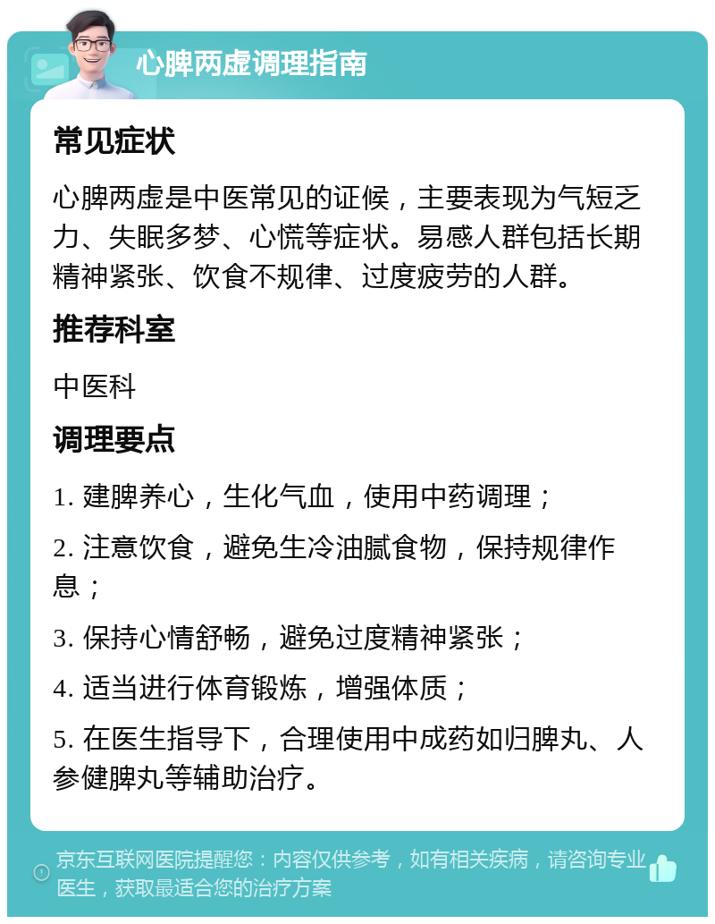 心脾两虚调理指南 常见症状 心脾两虚是中医常见的证候，主要表现为气短乏力、失眠多梦、心慌等症状。易感人群包括长期精神紧张、饮食不规律、过度疲劳的人群。 推荐科室 中医科 调理要点 1. 建脾养心，生化气血，使用中药调理； 2. 注意饮食，避免生冷油腻食物，保持规律作息； 3. 保持心情舒畅，避免过度精神紧张； 4. 适当进行体育锻炼，增强体质； 5. 在医生指导下，合理使用中成药如归脾丸、人参健脾丸等辅助治疗。