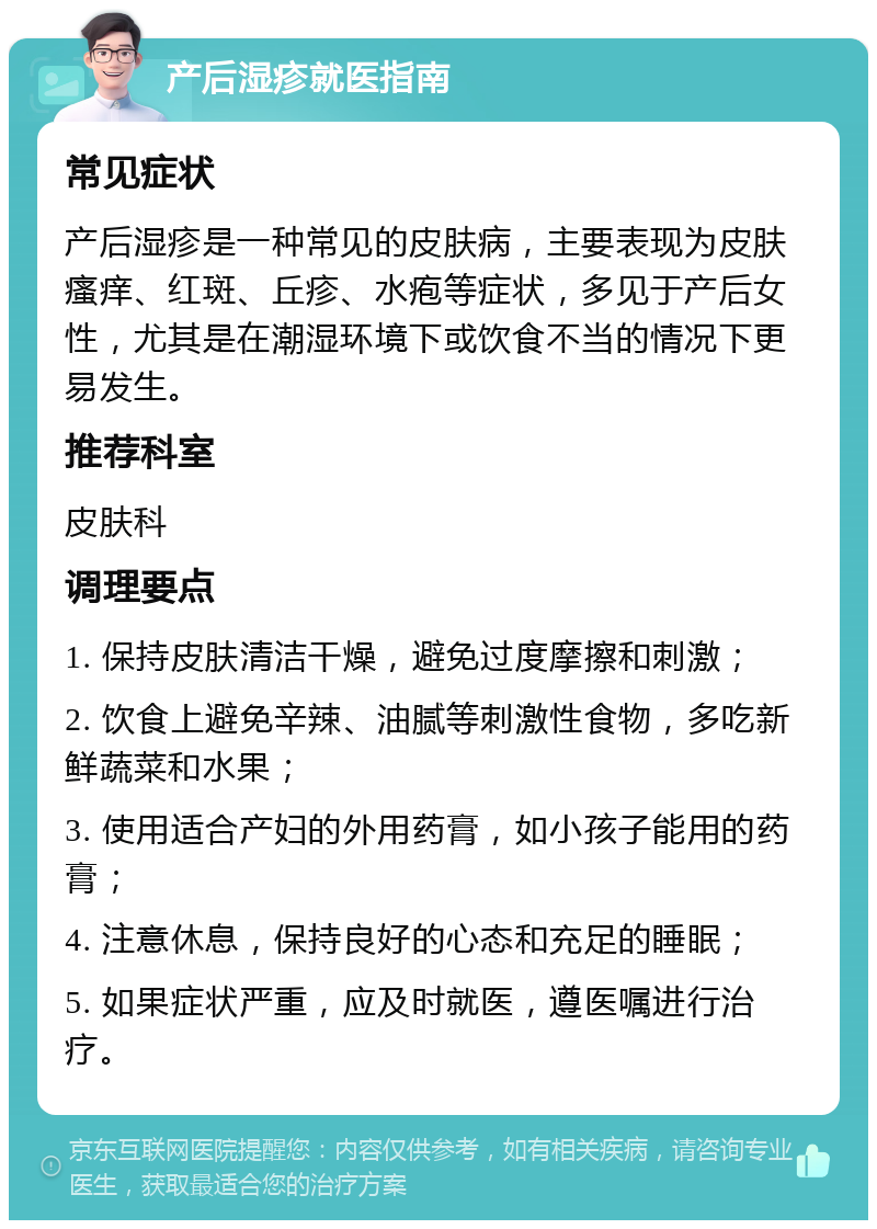 产后湿疹就医指南 常见症状 产后湿疹是一种常见的皮肤病，主要表现为皮肤瘙痒、红斑、丘疹、水疱等症状，多见于产后女性，尤其是在潮湿环境下或饮食不当的情况下更易发生。 推荐科室 皮肤科 调理要点 1. 保持皮肤清洁干燥，避免过度摩擦和刺激； 2. 饮食上避免辛辣、油腻等刺激性食物，多吃新鲜蔬菜和水果； 3. 使用适合产妇的外用药膏，如小孩子能用的药膏； 4. 注意休息，保持良好的心态和充足的睡眠； 5. 如果症状严重，应及时就医，遵医嘱进行治疗。