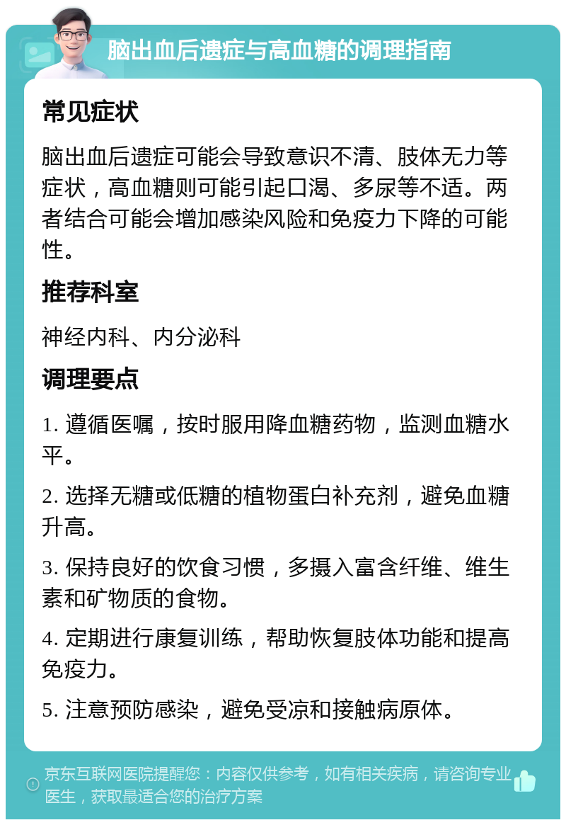 脑出血后遗症与高血糖的调理指南 常见症状 脑出血后遗症可能会导致意识不清、肢体无力等症状，高血糖则可能引起口渴、多尿等不适。两者结合可能会增加感染风险和免疫力下降的可能性。 推荐科室 神经内科、内分泌科 调理要点 1. 遵循医嘱，按时服用降血糖药物，监测血糖水平。 2. 选择无糖或低糖的植物蛋白补充剂，避免血糖升高。 3. 保持良好的饮食习惯，多摄入富含纤维、维生素和矿物质的食物。 4. 定期进行康复训练，帮助恢复肢体功能和提高免疫力。 5. 注意预防感染，避免受凉和接触病原体。