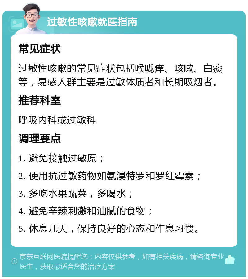 过敏性咳嗽就医指南 常见症状 过敏性咳嗽的常见症状包括喉咙痒、咳嗽、白痰等，易感人群主要是过敏体质者和长期吸烟者。 推荐科室 呼吸内科或过敏科 调理要点 1. 避免接触过敏原； 2. 使用抗过敏药物如氨溴特罗和罗红霉素； 3. 多吃水果蔬菜，多喝水； 4. 避免辛辣刺激和油腻的食物； 5. 休息几天，保持良好的心态和作息习惯。