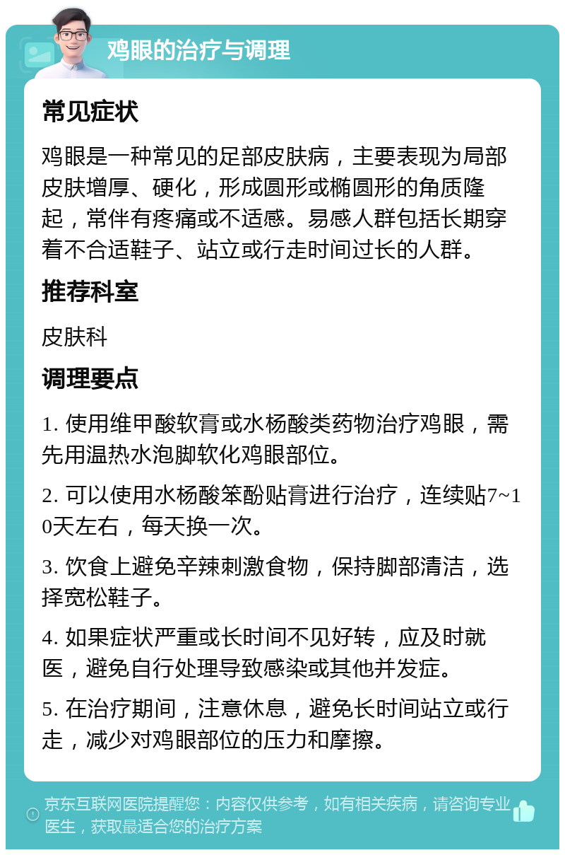 鸡眼的治疗与调理 常见症状 鸡眼是一种常见的足部皮肤病，主要表现为局部皮肤增厚、硬化，形成圆形或椭圆形的角质隆起，常伴有疼痛或不适感。易感人群包括长期穿着不合适鞋子、站立或行走时间过长的人群。 推荐科室 皮肤科 调理要点 1. 使用维甲酸软膏或水杨酸类药物治疗鸡眼，需先用温热水泡脚软化鸡眼部位。 2. 可以使用水杨酸笨酚贴膏进行治疗，连续贴7~10天左右，每天换一次。 3. 饮食上避免辛辣刺激食物，保持脚部清洁，选择宽松鞋子。 4. 如果症状严重或长时间不见好转，应及时就医，避免自行处理导致感染或其他并发症。 5. 在治疗期间，注意休息，避免长时间站立或行走，减少对鸡眼部位的压力和摩擦。