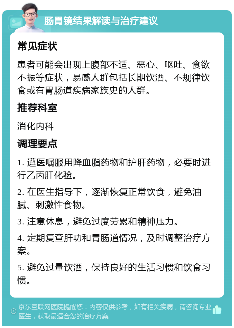 肠胃镜结果解读与治疗建议 常见症状 患者可能会出现上腹部不适、恶心、呕吐、食欲不振等症状，易感人群包括长期饮酒、不规律饮食或有胃肠道疾病家族史的人群。 推荐科室 消化内科 调理要点 1. 遵医嘱服用降血脂药物和护肝药物，必要时进行乙丙肝化验。 2. 在医生指导下，逐渐恢复正常饮食，避免油腻、刺激性食物。 3. 注意休息，避免过度劳累和精神压力。 4. 定期复查肝功和胃肠道情况，及时调整治疗方案。 5. 避免过量饮酒，保持良好的生活习惯和饮食习惯。